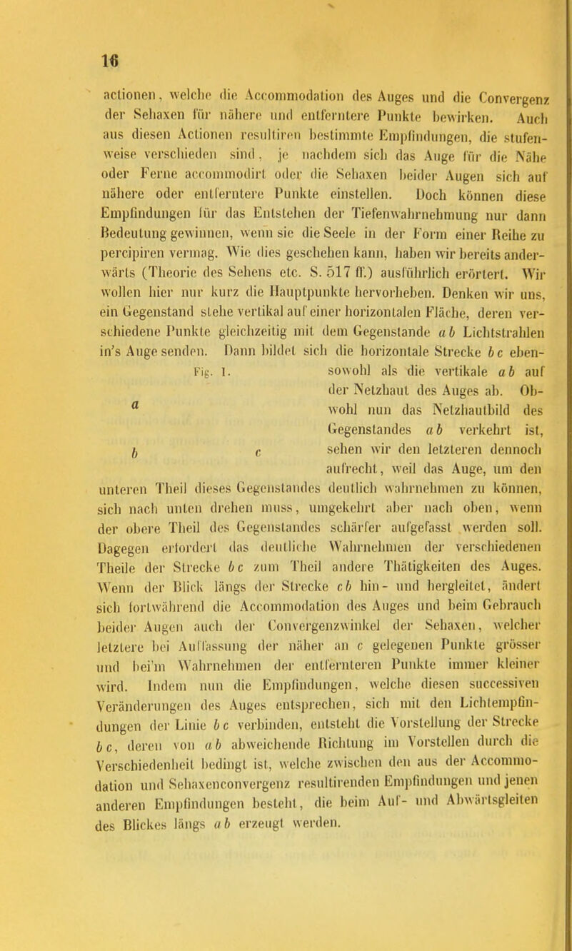 aclionen. welclic dio Acconiniodalioii des Auges und die Convergenz der Sehaxen l'ür iiälierc und entt'onitere Punkte l)ewirken. Aucli aus diesen Aclionen resulliren bestimmte Empfindungen, die stufen- weise verschieden sind, je naclidem sicli das Auge für die Nähe oder Ferne accounnodirl oder die Sehaxen heidei- Augen sich auf nähere oder entferntere Punkte einstellen. Doch können diese Empfindungen lür das Entstehen der Tiefenwahrnehmung nur dann Bedeutung gewinnen, wenn sie die Seele in der Form einer Reihe zu percipiren vermag. Wie dies geschehen kann, haben wir bereits ander- wärts (Theorie des Sehens etc. S. 517 ff.) ausführlich erörtert. Wir wollen hier nur kurz die Hauptpunkte hervorheben. Denken wir uns, ein Gegenstand siehe vertikal auf einer horizontalen Fläche, deren ver- schiedene Punkte gleichzeitig mit dem Gegenstande «b Liclitstrahlen in's Auge senden. Dann bildet sich die horizontale Strecke bc eben- Fig. 1. sowohl als die vertikale ab auf der Netzhaut des Auges ab. Ob- ^ wohl nun das Nelzliaulbild des Gegenstandes ab verkehrt ist, 5 c sehen wir den letzteren dennocli aufrecht, weil das Auge, um den unteren Theil dieses Gegenstandes deutlich wahrnehmen zu können, sich nach unten drehen muss, umgekehrt aber nach oben, wenn der obere Theil des Gegenstandes schärfer aufgefasst werden soll. Dagegen erlordcrt das deutliche Wahrnehmen der verschiedenen Theile der Strecke bc zum Theil andere Thätigkeiten des Auges. Wenn der lUick längs der Sli'ccke cb hin- und hergleitcl, ändert sich lorlwährend die Accommodation des Auges und beim Gebrauch beider Augen auch der Convergcnzwinkel der Sehaxen, welcher letztere bei AulTassung der näher an c g(;legeuen Punkte grösser und bei'm Wahrnehmen der entfernteren Punkte immei- kleiner wird. Indem nun die Empfindungen, welche diesen successiven Veränderungen des Auges entsprechen, sich mit den Lichlempfin- dungen der Linie b c verbinden, entsteht die Vorstellung der Strecke bc, deren von ab abweichende Richtung im Vorstellen durch die Verschiedenheit bedingt ist, welche zwischen den aus der Accommo- dation und Sehaxenconvergenz resultirenden Empfindungen und jenen anderen Empfindungen besteht, die beim Aul- und Abwärlsgleiten des Blickes längs «6 erzeugt werden.