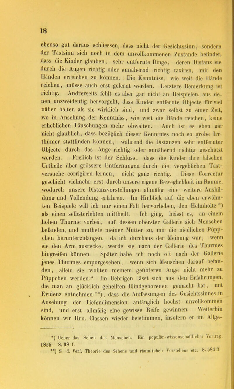 eljenso gut daraus schliessen, dass nicht der Gesichtssinn, sondern der Tastsinn sich noch in dem unvollkommenen Zustande befindet, dass die Kinder glauben, sehr entfernte Dinge, deren Distanz sie durch die Augen richtig oder annähernd richtig taxiren, mit den Händen erreichen zu können. Die Kenntniss, wie weit die Hände reichen, müsse auch erst gelernt werden. Letztere Bemerkung ist richtig. Andrerseits fehlt es aber gar nicht an Beispielen, aus de- nen unzweideutig hervorgeht, dass Kinder entfernte Objecte für viel näher halten als sie wirklich sind, und zwar selbst zu einer Zeit, wo in Ansehung der Kenntniss, wie weit die Hände reichen, keine erheblichen Täuschungen mehr obwalten. Auch ist es eben gar nicht glaublich, dass bezüglich dieser Kenntniss noch so grobe Irr- thümer stattfinden können, während die Distanzen sehr entfernter Objecte durch das Auge richtig oder annähernd richtig geschätzt werden. Freilich ist der Schluss, dass die Kinder ihre falschen Urtheile über grössere Entfernungen durch die vergeblichen Tast- versuche corrigiren lernen, nicht ganz richtig. Diese Correctur geschieht vielmehr erst durch unsere eigene Beweglichkeit im Räume, wodurch unsere Distanzvorstellungen allmälig eine weitere Ausbil- dung und Vollendung erfahren. Im Hinblick auf die eben erwähn- ten Beispiele will ich nur einen Fall hervorheben, den Helmholtz als einen selbsterlebten mittheilt. Ich ging, heisst es, an einem hohen Thurme vorbei, auf dessen oberster Gallerie sich Menschen befanden, und muthete meiner Mutter zu, mir die niedlichen Püpp- chen herunterzulangen, da ich durchaus der Meinung war, wenn sie den Arm ausrecke, werde sie nach der Gallerie des Thurmes hingreifen können. Später habe ich noch oft nach der Gallerie jenes Thurmes emporgesehen, wenn sich Menschen darauf befan- den, allein sie wollten meinem geübteren Auge nicht mehr zu Püppchen werden. Im Uebrigen lässt sich aus den Erfahrungen, die man an glücklich geheilten Blindgeborenen gemacht hat, mit Evidenz entnehmen **), dass die Auffassungen des Gesichtssinnes in Ansehung der Tiefendimension anfänglich höchst unvollkommen sind, und erst allmälig eine gewisse Reife gewinnen. Weiterhin können wir Hrn. Classen wieder beistimmen, insofern er im Allge- •) Ueber das Scheu des Menschen. Em populär-wissenschafllicher Vorlrag. 1855. S.38 f. ♦♦) S. d. Verf. Theorie des Sellens und räumlichen Yorslellens elc S- 584 ff.