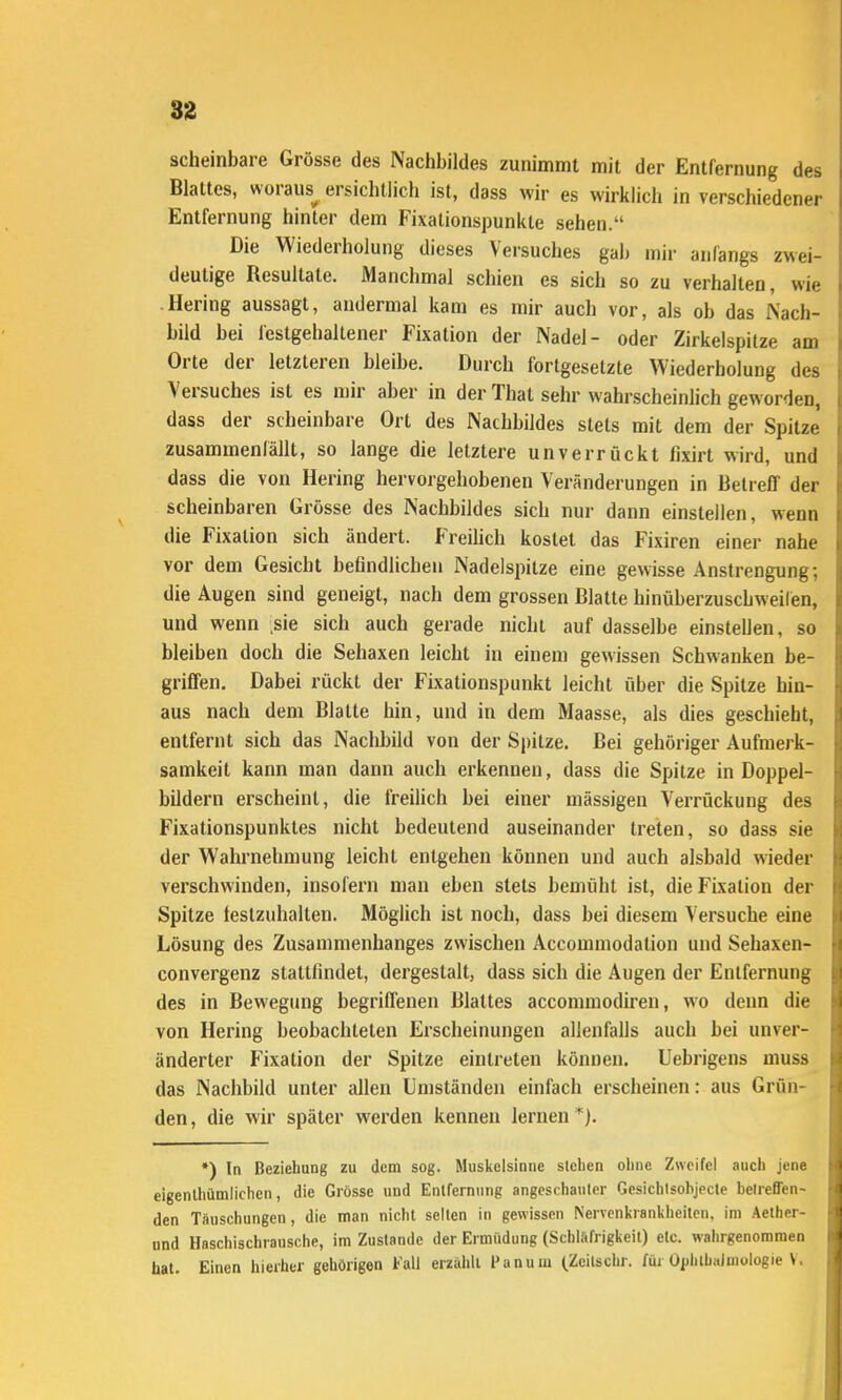 scheinbare Grösse des Nachbildes zunimmt mit der Entfernung des Blattes, woraus^ ersichtlich ist, dass wir es wirklich in verschiedener Entfernung hinter dem Fi\ationspunkte sehen. Die Wiederholung dieses Versuches gab mir anfangs zwei- deutige Resultate. Manchmal schien es sich so zu verhalten, wie Hering aussagt, andermal kam es mir auch vor, als ob das Nach- bild bei festgehaltener Fixation der Nadel- oder Zirkelspitze am Orte der letzteren bleibe. Durch fortgesetzte Wiederholung des Versuches ist es mir aber in der That sehr wahrscheinlich geworden, dass der scheinbare Ort des Nachbildes stets mit dem der Spitze' zusammenfällt, so lange die letztere unverrückt fixirt wird, und dass die von Hering hervorgehobenen Veränderungen in Betreff der scheinbaren Grösse des Nachbildes sich nur dann einstellen, wenn die Fixation sich ändert. Freihch kostet das Fixiren einer nahe vor dem Gesicht befindlichen Nadelspitze eine gewisse Anstrengung; die Augen sind geneigt, nach dem grossen Blatte hinüberzuscbweiien, und wenn .sie sich auch gerade nicht auf dasselbe einstellen, so bleiben doch die Sehaxen leicht in einem gewissen Schwanken be- griffen. Dabei rückt der Fixationspunkt leicht über die Spitze hin- aus nach dem Blatte hin, und in dem Maasse, als dies geschieht, entfernt sich das Nachbild von der Spitze. Bei gehöriger Aufmerk- samkeit kann man dann auch erkennen, dass die Spitze in Doppel- bildern erscheint, die freilich bei einer mässigen Verrückung des Fixationspunktes nicht bedeutend auseinander treten, so dass sie der Wahrnehmung leicht entgehen können und auch alsbald wieder verschwinden, insofern man eben stets bemüht ist, die Fixation der Spitze festzuhalten. Möglich ist noch, dass bei diesem Versuche eine Lösung des Zusammenhanges zwischen Accommodation und Sehaxen- convergenz stattfindet, dergestalt, dass sich die Augen der Entfernung des in Bewegung begriffenen Blattes accommodiren, wo denn die von Hering beobachteten Erscheinungen allenfalls auch bei unver- änderter Fixation der Spitze eintreten können. Uebrigens muss das Nachbild unter allen Umständen einfach erscheinen: aus Grün- den, die wir später werden kennen lernen ^). •) In Beziehung zu dem sog. Muskelsinne sieben ohne Zweifel auch jene eigenlhümiichen, die Grösse und Entfernung angcschauler Gesichlsohjpcte betreffen- den Täuschungen, die man nicht seilen in gewissen Nervenkrankheiten, im Aether- nnd Haschischrausche, im Zustande der Ermüdung (Schlafrigkeil) etc. wahrgenommen hat. Einen hierher gehörigen Fall erzuhll l'anum (Zeilschr. füi Ophthalmologie V.