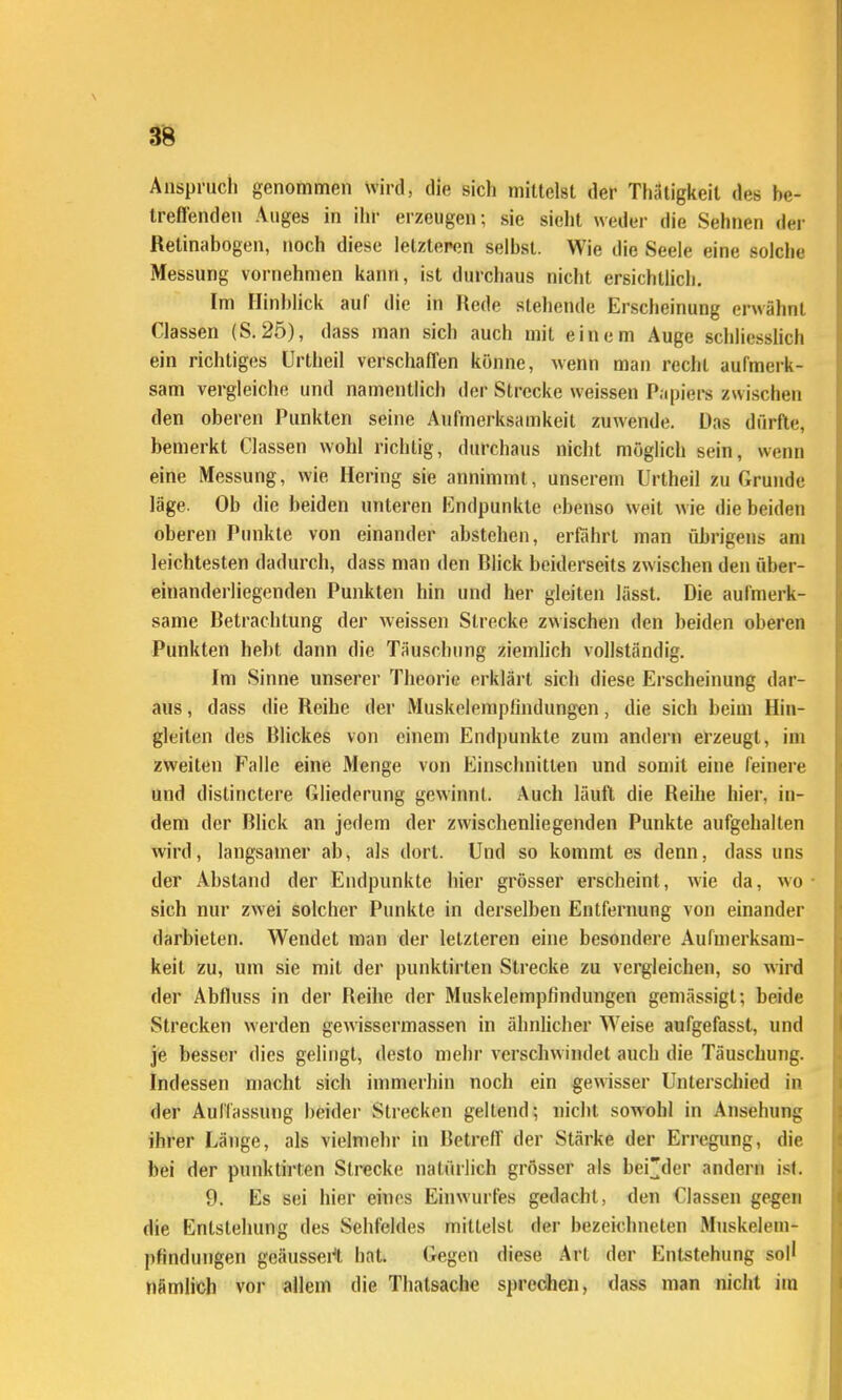 Anspruch genommen wird, die sich mittelst der Thätigkeit des he- treflenden Auges in ihr erzeugen; sie sieht weder die Sehnen der Retinabogen, noch diese letzteren selbst. Wie die Seele eine solche Messung vornehmen kann, ist durchaus nicht ersichtlicli. Im Hinblick auf die in Rede stehende Erscheinung erwähnt Classen (S. 25), dass man sich auch mit einem Auge schliesslich ein richtiges Urtheil verschafTen könne, wenn man recht aufmerk- sam vergleiche und namentlich der Strecke weissen Papiers zwischen den oberen Punkten seine Aufmerksamkeit zuwende. Das dürfte, bemerkt Classen wohl richtig, durchaus niclit möglich sein, wenn eine Messung, wie Hering sie annimmt, unserem Urtheil zu Grunde läge. Ob die beiden unteren Endpunkte ebenso weit wie die beiden oberen Ptnikte von einander abstehen, erfahrt man übrigens am leichtesten dadurch, dass man den Blick beiderseits zwischen den über- einandei'liegenden Punkten hin und her gleiten lässt. Die aufmerk- same Betrachtung der weissen Strecke zwischen den beiden oberen Punkten hebt dann die Täuschung ziemhch vollständig. Im Sinne unserer Theorie erklärt sich diese Erscheinung dar- aus , dass die Reihe dei Muskclempfindung-en, die sich beim Hin- gleiten des Blickes von einem Endpunkte zum andern erzeugt, im zweiten Falle eine Menge von Einschnitten und somit eine feinere und distinctere Gliederung gewinnt. Auch läuft die Reihe hier, in- dem der Blick an jedem der zwischenliegenden Punkte aufgehalten wird, langsamer ab, als dort. Und so kommt es denn, dass uns der Abstand der Endpunkte hier grösser erscheint, wie da, wo sich nur zwei solcher Punkte in derselben Entfernung von einander darbieten. Wendet man der letzteren eine besondere Aufmerksam- keit zu, um sie mit der punktirten Strecke zu vergleichen, so wird der Abfluss in der Beihe der MuskelempHndungen gemässigt; beide Strecken werden gewissermassen in ähnhcher Weise aufgefasst, und je besser dies gelingt, desto mehr verschwindet auch die Täuschung. Indessen macht sich immerhin noch ein gewisser Unterschied in der Auffassung beidei- Strecken geltend; nicht sowohl in Ansehung ihrer Länge, als vielmehr in Betreff der Stärke der Erregung, die bei der punktirten Strecke natürlich grösser als bei][der andern ist. 9. Es sei hier eines Einwurfes gedacht, den Classen gegen die Entstehung des Sehfeldes mittelst der bezeichneten Mnskelem- pfindungen geäussei't hat. Gegen diese Art der Entstehung sol' nämlich vor allem die Thatsache sprechen, dass man nicht im