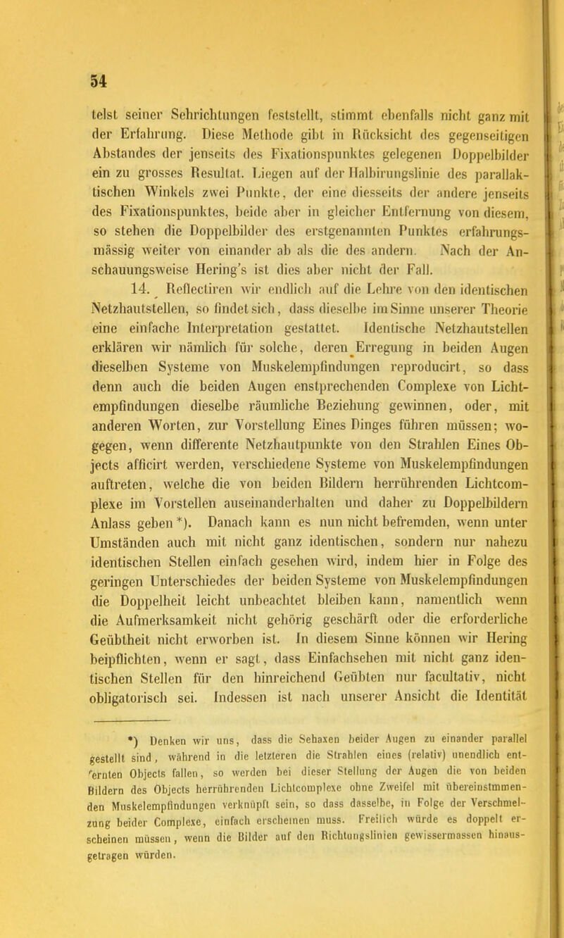 tclst seiner Sehrichlungen feststellt, stimmt ebenfalls nicht ganz mit der Erfahrimg. Diese Methode gibt in Rücksicht des gegenseitigen Abstandes der jenseits des Fixationspnnktes gelegenen Doppelbilder ein zu grosses Resultat. Liegen auf der Ilalbirungslinie des parallak- tischen Winkels zwei Punkte, der eine diesseits der andere jenseits des Fixationspunktes, beide aber in gleicher Entfernung von diesem, so stehen die Doppelbilder des erstgenannten Punktes erfahrungs- mässig weiter von einander ab als die des andern. Nach der An- schauungsweise Hering's ist dies aber nicht der Fall. 14. Reflectiren wir endlich auf die Lehre von den identischen Netzhautstellen, so findet sich, dass dieselbe im Sinne unserer Theorie eine einfache Interpretation gestattet. Identische Netzhautstellen erklären wir nämlich füj- solche, deren Erregung in beiden Augen dieselben Systeme von Muskelempfindungen reproducirt, so dass denn auch die beiden Augen enstprechenden Complexe von Licht- empfindungen dieselbe räumliche Beziehung gewinnen, oder, mit anderen Worten, zur Vorstellung Eines Dinges führen müssen; wo- gegen, wenn differente Netzhautpunkte von den Strahlen Eines Ob- jects afficirt werden, verschiedene Systeme von Muskelempfindungen auftreten, welche die von beiden Bildern herrührenden Lichtcom- plexe im Vorstellen auseinanderhallen und daher zu Doppelbildern Anlass geben *). Danach kann es nun nicht befremden, wenn unter Umständen auch mit nicht ganz identischen, sondern nur nahezu identischen Stellen einfach gesehen wird, indem hier in Folge des geringen Unterschiedes der beiden Systeme von Muskelempfindungen die Doppelheit leicht unbeachtet bleiben kann, namentlich wenn die Aufmerksamkeit nicht gehörig geschärft oder die erforderhche Geübtheit nicht erworben ist. In diesem Sinne können wir Hering beipflichten, wenn er sagt, dass Einfachsehen mit nicht ganz iden- tischen Stellen für den hinreichend Geübten nur facultativ, nicht obligatorisch sei. Indessen ist nach unserer Ansicht die Identität •) Denken wir uns, dass die Sehaxen beider Augen zu einander parallel gestellt sind, während in die letzteren die Strahlen eines (relativ) unendlich ent- ''ernten Objecls fallen, so werden bei dieser Stellung der Augen die von beiden Bildern des Objects herrührenden Lichlcomplexe ohne Zweifel mit übereinslmmen- den Mnskelemptindungen verknüpft sein, so dass dasselbe, in Folge der Verschmel- zung beider Complexe, einfach erscheinen muss. Freilich würde es doppelt er- scheinen müssen, wenn die Bilder auf den Richtungslinien gewissermassen hinaus- getragen würden.