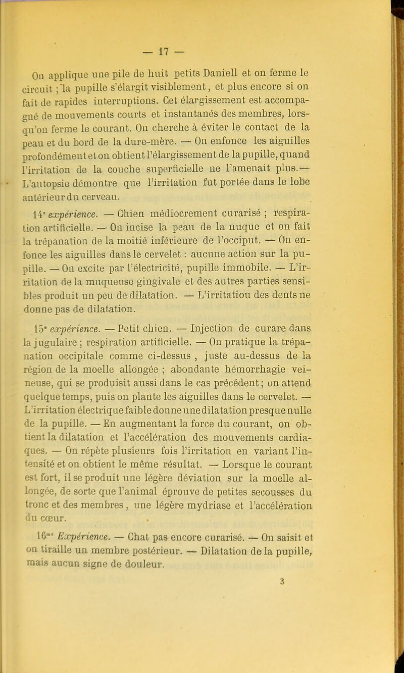 On applique une pile de huit petits Daniell et on ferme le circuit la pupille s'élargit visiblement, et plus encore si on fait de rapides interruptions. Cet élargissement est accompa- gné de mouvements courts et instantanés des membres, lors- qu'on ferme le courant. On cherche à éviter le contact de la peau et du bord de la dure-mère. — On enfonce les aiguilles profondément et on obtient l'élargissement de la pupille, quand rirrilation de la couche superficielle ne l'amenait plus.— L'autopsie démontre que l'irritation fut portée dans le lobe antérieur du cerveau. 14e expérience. — Chien médiocrement curarisé ; respira- tion artificielle. — On incise la peau de la nuque et on fait la trépanation de la moitié inférieure de l'occiput. =«= On en- fonce les aiguilles dans le cervelet : aucune action sur la pu- pille. — On excite par l'électricité, pupille immobile. — L'ir- ritation delà muqueuse gingivale et des autres parties sensi- bles produit un peu de dilatation. — L'irritation des dents ne donne pas de dilatation. 15* expérience. —Petit chien. — Injection de curare dans la jugulaire ; respiration artificielle. — On pratique la trépa- nation occipitale comme ci-dessus , juste au-dessus de la région de la moelle allongée ; abondante hémorrhagie vei- neuse, qui se produisit aussi dans le cas précédent ; un attend quelque temps, puis on plante les aiguilles dans le cervelet. — L irritation électrique faible donne une dilatation presque nulle de la pupille. — En augmentant la force du courant, on ob- tient la dilatation et l'accélération des mouvements cardia- ques. — On répète plusieurs fois l'irritation en variant l'in- tensité et on obtient le même résultat. — Lorsque le courant est fort, il se produit une légère déviation sur la moelle al- longée, de sorte que l'animal éprouve de petites secousses du tronc et des membres, une légère mydriase et l'accélération du cœur. 16»' Expérience. — Chat pas encore curarisé. — On saisit et on tiraille un membre postérieur. — Dilatation delà pupille, mais aucun signe de douleur. 3