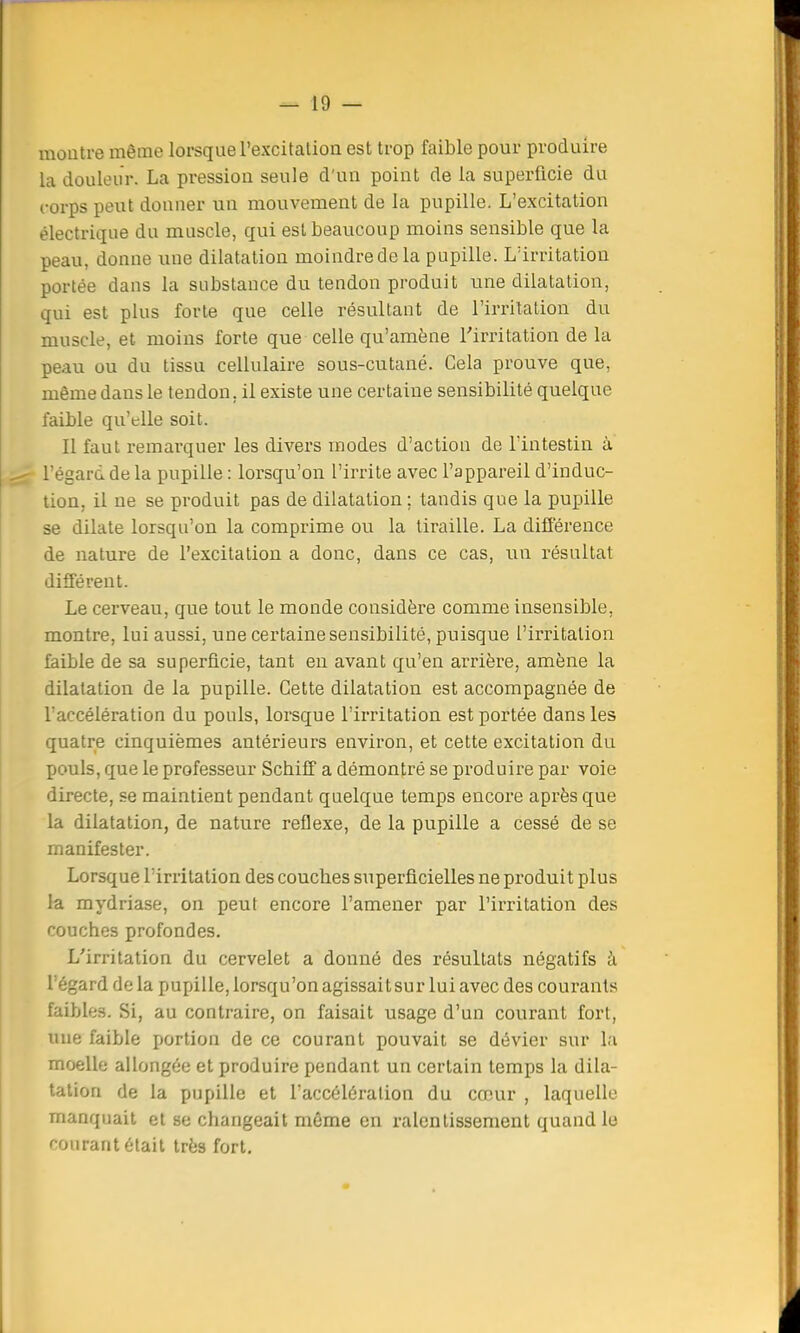 montre même lorsque l'excitation est trop faible pour produire la douleur. La pression seule d'un point de la superficie du corps peut donner un mouvement de la pupille. L'excitation électrique du muscle, qui est beaucoup moins sensible que la peau, donne une dilatation moindredela pupille. L'irritation portée dans la substance du tendon produit une dilatation, qui est plus forte que celle résultant de l'irritation du muscle, et moins forte que celle qu'amène l'irritation de la peau ou du tissu cellulaire sous-cutané. Cela prouve que, même dans le tendon, il existe une certaine sensibilité quelque faible qu'elle soit. Il faut remarquer les divers modes d'action de l'intestin à l'égard de la pupille : lorsqu'on l'irrite avec l'appareil d'induc- tion, il ne se produit pas de dilatation ; tandis que la pupille se dilate lorsqu'on la comprime ou la tiraille. La différence de nature de l'excitation a donc, dans ce cas, un résultat différent. Le cerveau, que tout le monde considère comme insensible, montre, lui aussi, une certaine sensibilité, puisque l'irritation faible de sa superficie, tant en avant qu'en arrière, amène la dilatation de la pupille. Cette dilatation est accompagnée de l'accélération du pouls, lorsque l'irritation est portée dans les quatre cinquièmes antérieurs environ, et cette excitation du pouls, que le professeur Scbiff a démontré se produire par voie directe, se maintient pendant quelque temps encore après que la dilatation, de nature réflexe, de la pupille a cessé de se manifester. Lorsque l'irritation des coucbes superficielles ne produit plus la mydriase, on peut encore l'amener par l'irritation des couches profondes. L'irritation du cervelet a donné des résultats négatifs à l'égard de la pupille, lorsqu'on agissait sur lui avec des courants faibles. Si, au contraire, on faisait usage d'un courant fort, une faible portion de ce courant pouvait se dévier sur la moelle allongée et produire pendant un certain temps la dila- tation de la pupille et l'accélération du couir , laquelle manquait et se changeait même en ralentissement quand le courant était très fort.