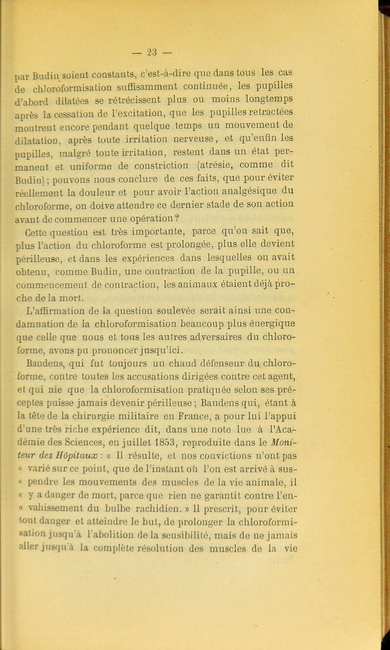 par Budin soient constants, c'est-à-dire que dans tous les cas de chloroformisation suffisamment continuée, les pupilles d'abord dilatées se rétrécissent plus ou moins longtemps après la cessation de l'excitation, que les pupilles retractées montrent encore pendant quelque temps un mouvement de dilatation, après toute irritation nerveuse, et qu'enfin les pupilles, malgré toute irritation, restent dans un état per- manent et uniforme de constriction (atrésie, comme dit Budin) ; pouvons nous conclure de ces faits, que pour éviter réellement la douleur et pour avoir l'action analgésique du chloroforme, on doive attendre ce dernier stade de son action avant de commencer une opération? Cette question est très importante, parce qu'on sait que, plus l'action du chloroforme est prolongée, plus elle devient périlleuse, et dans les expériences dans lesquelles on avait obtenu, comme Budin, une contraction de la pupille, ou un commencement de contraction, les animaux étaient déjà pro- che delà mort. L'affirmation de la question soulevée serait ainsi une con- damnation de la chloroformisation beaucoup plus énergique que celle que nous et tous les autres adversaires du chloro- forme, avons pu prononcer jusqu'ici. Baudens, qui fut toujours un chaud défenseur du chloro- forme, contre toutes les accusations dirigées contre cet agent, et qui nie que la chloroformisation pratiquée selon ses pré- ceptes puisse jamais devenir périlleuse ; Baudens qui, étant à la tête de la chirurgie militaire en France, a pour lui l'appui d'une très riche expérience dit, dans une note lue à l'Aca- démie des Sciences, en juillet 1853, reproduite dans le Moni- teur des Hôpitaux : « Il résulte, et nos convictions n'ont pas i varié sur ce point, que de l'instant où l'on est arrivé à sus- « pendre les mouvements des muscles de la vie animale, il « y a danger de mort, parce que rien ne garantit contre l'en- « vahissement du bulbe rachidien. » 11 prescrit, pour éviter tout danger et atteindre le but, de prolonger la chloroformi- sation jusqu'à l'abolition de la sensibilité, mais de ne jamais aller jusqu'à la complète résolution des muscles de la vie