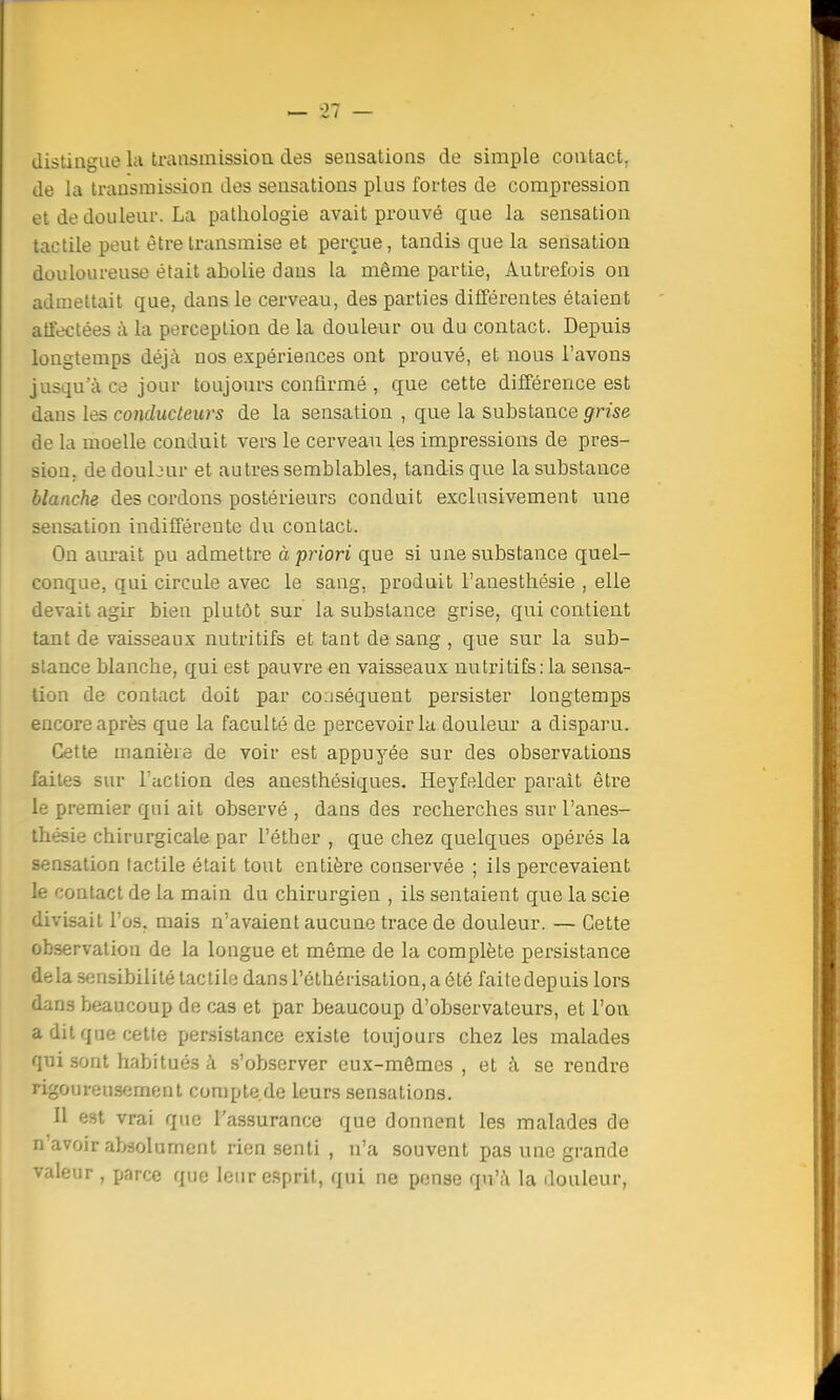 distingue la transmission des sensations de simple contact, de la transmission des sensations plus fortes de compression et de douleur. La pathologie avait prouvé que la sensation tactile peut être transmise et perçue, tandis que la sensation douloureuse était abolie dans la même partie, Autrefois on admettait que, dans le cerveau, des parties différentes étaient affectées à la perception de la douleur ou du contact. Depuis longtemps déjà nos expériences ont prouvé, et nous l'avons jusqu'à ce jour toujours confirmé , que cette différence est daus les conducteurs de la sensation , que la substance grise de la moelle conduit vers le cerveau les impressions de pres- sion, dedoubur et autres semblables, tandis que la substance blanche des cordons postérieurs conduit exclusivement une sensation indifférente du contact. On aurait pu admettre à priori que si une substance quel- conque, qui circule avec le sang, produit l'auesthésie , elle devait agir bien plutôt sur la substance grise, qui contient tant de vaisseaux nutritifs et tant de sang , que sur la sub- stance blanche, qui est pauvre en vaisseaux nutritifs: la sensa- tion de contact doit par conséquent persister longtemps encore après que la faculté de percevoir la douleur a disparu. Cette manière de voir est appuyée sur des observations faites sur l'action des anesthésiques. Heyfelder parait être le premier qui ait observé , dans des recherches sur l'anes- thésie chirurgicale par l'éther , que chez quelques opérés la sensation tactile était tout entière conservée ; ils percevaient le contact de la main du chirurgien , ils sentaient que la scie divisait l'os, mais n'avaient aucune trace de douleur. — Cette observation de la longue et même de la complète persistance delà sensibilité tactile dans l'éthérisation, a été faitedepuis lors dans beaucoup de cas et par beaucoup d'observateurs, et l'on a dit que cette persistance existe toujours chez les malades qui sont habitués à s'observer eux-mêmes , et à se rendre rigoureusement compte.de leurs sensations. Il est vrai que l'assurance que donnent les malades de n'avoir absolument rien senti , n'a souvent pas une grande valeur , parce que leur esprit, qui ne pense qu'à la douleur,