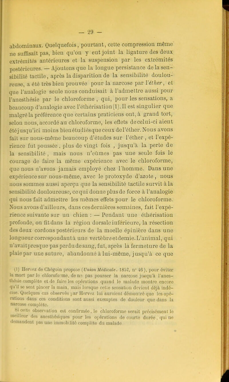 abdominaux. Quelquefois, pourtant, cette compression même ne suffisait pas, bien qu'on y eut joint la ligature des deux extrémités antérieures et la suspension par les extrémités postérieures. — Ajoutons que la longue persistance de la sen- sibilité tactile, après la disparition de la sensibilité doulou- reuse, a été très bien prouvée pour la narcose par ïéther, et que l'analogie seule nous conduisait à l'admettre aussi pour l'anestliésie par le chloroforme , qui, pour les sensations, a beaucoup d'analogie avec i'éthérisation(l).Il est singulier que malgré la préférence que certains praticiens ont, à grand tort, selon nous, accordé au chloroforme, les effets de celui-ci aient étéjusqu'ici moins bienétudiésqueceux del'éther.Nous avons fait sur nous-même beaucoup d'études sur l'éther , et l'expé- rience fut poussée , plus de vingt fois , jusqu'à la perte de la sensibilité , mais nous n'eûmes pas une seule fois le courage de faire la même expérience avec le chloroforme, que nous n'avons jamais employé chez l'homme. Dans une expérience sur nous-même, avec le protoxyde d'azote, nous nous sommes aussi aperçu que la sensibilité tactile survit à la sensibilité douloureuse, ce qui donne plus de force à l'analogie qui nous fait admettre les mêmes effets pour le chloroforme. Nous avons d'ailleurs, dans cesdernières semaines, fait l'expé- rience suivante sur un chien : — Pendant une éthérisation profonde, on fit dans la région dorsale in férié ui'e, la résection des deux cordons postérieurs de la moelle épinière dans une longueur correspondantà une vertèbreetdemie.L'animal, qui n'avai[presque pas perdu de sang, fut, après la fermeture de la plaie par une suture, abandonné à lui-même, jusqu'à ce que (I) Hervez de Ghègoin propose {UnionMédicale. 1852, n° 46), pour éviter la mort pari'; chloroforme, de m pas pousser la narcose jusqu 'à l'anes- thésie complète et de faire les opérations quand le malade montre encore qu'il se sent pincer la main, mais lorsque celle sensation devient déjà indé- cise. Quelques cas observés i ar Hervez lui auraient démonlré que les opé- rations dans ces conditions sont aussi exemptes de douleur que dans la narcose complète. Si cette observation est confirmée, le chloroforme serait précisément lo meilleur des anesthésiques pour les Opérations de courte durée, qui ne demandent pas une immobilité complète du malade