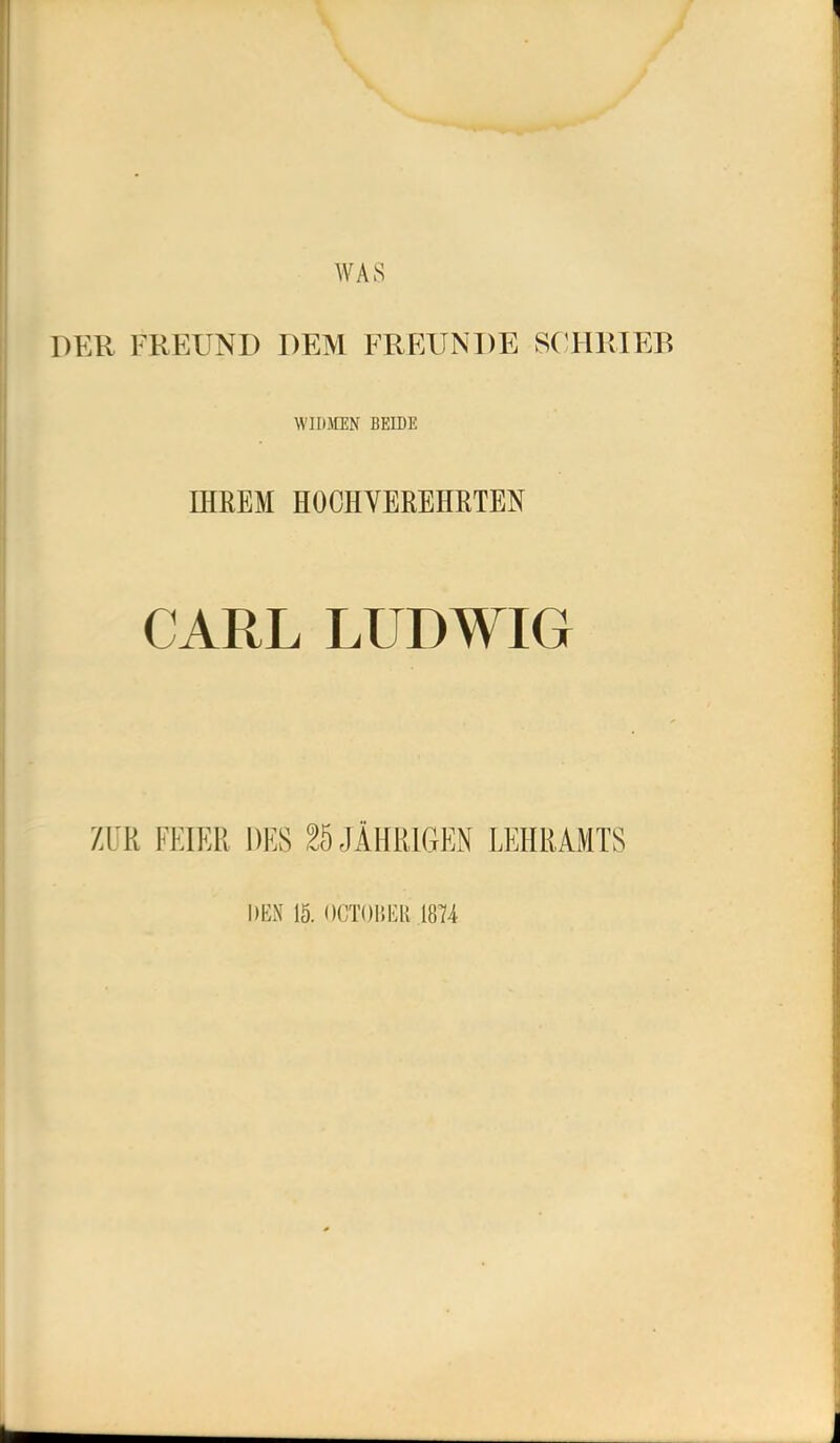 WAS DER FREUND DEM FREUNDE SC^HRIEB WIDMEN BEIDE IHREM HOCHVEREHRTEN CARL LUDWIG ZUR FEIER DES ^5 JÄHRIGEN LEHRAMTS DEN IS. OCTOBER .1874