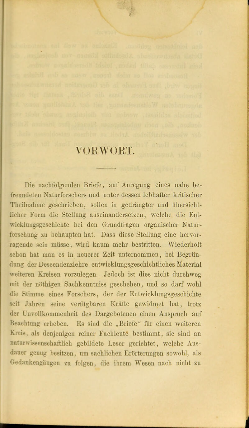 YORWORT. Die nachfolgenden Briefe, auf Anregung eines nahe be- freundeten Naturforschers und unter dessen lebhafter kritischer Theihiahme geschrieben, sollen in gedrängter und übersicht- licher Form die Stellung auseinandersetzen, welche die Ent- wicklungsgeschichte bei den Grundfragen organischer Natur- forschung zu behaupten hat. Dass diese Stellung eine hervor- ragende sein müsse, wird kaum mehr bestritten. Wiederholt schon hat man es in neuerer Zeit unternommen, bei Begrün- dung der Descendenzlehre entwicklungsgeschichtliches Material weiteren Kreisen vorzulegen. Jedoch ist dies nicht durchweg mit der nöthigen Sachkenntniss geschehen, und so darf wohl die Stimme eines Forschers, der der Entwicklungsgeschichte seit Jahren seine verfügbaren Kräfte gewidmet hat, trotz der UnvoUkommenheit des Dargebotenen einen Anspruch auf Beachtung erheben. Es sind die „Briefe für einen weiteren Krei.s, als denjenigen reiner Fachleute bestimmt, sie sind au naturwissenschaftlich gebildete Leser gerichtet, welche Aus- dauer genug besitzen, um sachlichen Erörterungen sowohl, als Gedankengängen zu folgen, die ihrem Wesen nach nicht zu