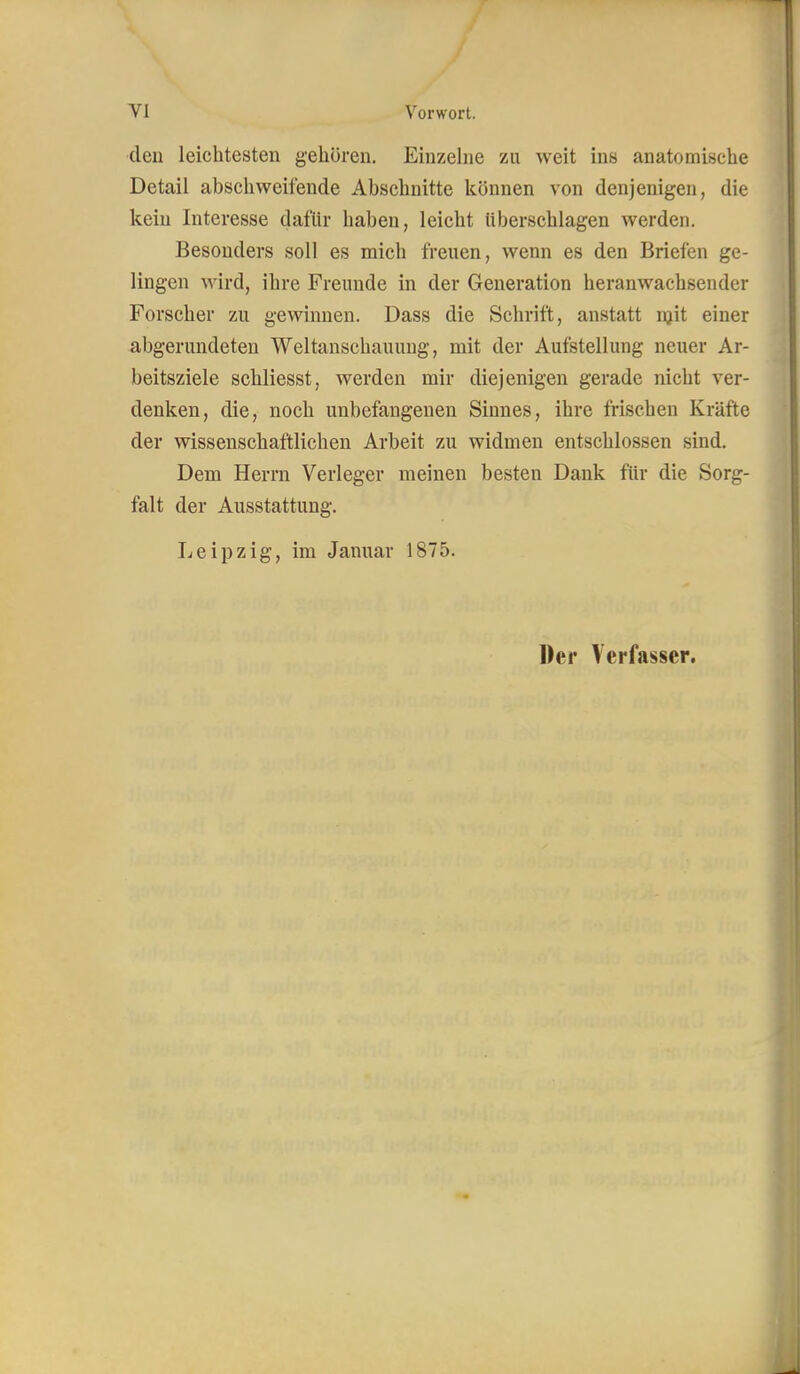 eleu leichtesten gehören. Einzelne zu weit ins anatomische Detail abschweifende Abschnitte Icöunen von denjenigen, die kein Interesse dafür haben, leicht überschlagen werden. Besonders soll es mich freuen, wenn es den Briefen ge- lingen wird, ihre Freunde in der Generation heranwachsender Forscher zu gewinnen. Dass die Schrift, anstatt njit einer abgerundeten Weltanschauung, mit der Aufstellung neuer Ar- beitsziele schliesst, werden mir diejenigen gerade nicht ver- denken, die, noch unbefangenen Sinnes, ihre frischen Kräfte der wissenschaftlichen Arbeit zu widmen entschlossen sind. Dem Herrn Verleger meinen besten Dank für die Sorg- falt der Ausstattung. Leipzig, im Januar 1875. Der Verfasser.