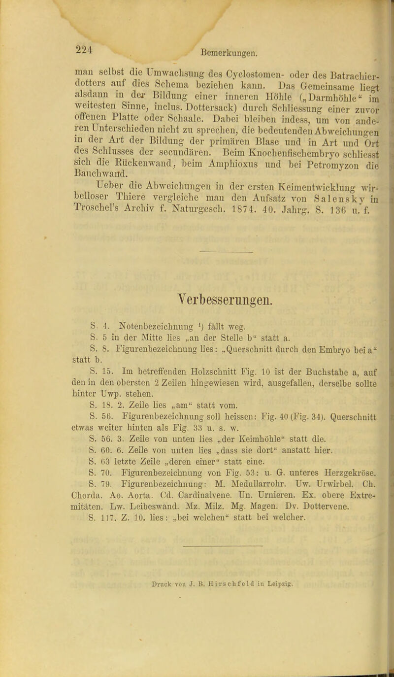 man selbst die Umwaclisung des Cyclostomen- oder des Batracliier- dotters auf dies Schema bezielien kann. Das Gemeinsame lie»! alsdann in dej- Bildung einer inneren Höhle („ Dannhöhle im weitesten Sinne, inclus. Dottersack) dui-ch Schliessung einer zuvor offenen Platte oder Schaale. Dabei bleiben indess, um von ande- ren Unterschieden nicht zu sprechen, die bedeutenden Abweichungen in der Art der Bildung der primären Blase und in Art und Ort des Schlusses der secundären. Beim Knochenfischembryo schliesst sich die Riickenwand, beim Amphioxus und bei Petromyzon die Bauchwand. Ueber die Abweichungen in der ersten Keimentwickluug wir- belloser Thiere vergleiche man den Aufsatz von Salensky in Troschel's Archiv f. Naturgßsch. 1874. 40. Jahrg. S. 13C u.* f. Yerbesserungen. S. -l. Notenbezeichnung ') fällt weg. S. 5 in der Mitte lies ,.an der Stelle b statt a. S. 8. Figurenbezeichnung lies: „Querschnitt durch den Embryo beia statt b. S. 15. Im betreffenden Holzschnitt Fig. 10 ist der Buchstabe a, auf den in den obersten 2 Zeilen hingewiesen wird, ausgefallen, derselbe sollte hinter Uwp. stehen. S. 18. 2. Zeile lies „am statt vom. S. 56. Figurenbezeichnung soll heissen: Fig. 40 (Fig. 34). Querschnitt etwas weiter hinten als Fig. 33 u. s. w. S. 56. 3. Zeile von unten ües „der Keimhöhle statt die. S. 60. 6. Zeile von unten hes „dass sie dort anstatt hier. S. 63 letzte Zeile „deren einer statt eine. S. 70. Figurenbezeichnung von Fig. 53: u. G. unteres Herzgekröse. S. 79. Figurenbezeichnung: M. Meduharrohr. üw. ürwirbel. Ch. Chorda. Ao. Aorta. Cd. Cardinalvene. Un. üruieren. Ex. obere Extre- mitäten. Lw. Leibeswaud. Mz. Milz. Mg. Magen. Dv. Dottervene. S. 117. Z. 10. lies: „bei welchen statt bei welcher. Druck von J. B. Hirschfeld in Leii)zig.