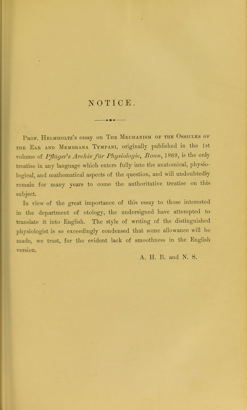 NOTICE. Prof. Helmholtz's essay on The Mechanism of the Ossicles of the Ear and Membrana Tympani, originally published in the ]st volume of Pfliiger's Archiv far Physiologic, Bonn, 1869, is the only treatise in any language which enters fully into the anatomical, physio- logical, and mathematical aspects of the question, and will undoubtedly remain for many years to come the authoritative treatise on this subject. In view of the great importance of this essay to those interested in the department of otology, the undersigned have attempted to trauslate it into English. The style of writing of the distinguished physiologist is so exceedingly condensed that some allowance will be made, we trust, for the evident lack of smoothness in the English version. A. H. B. and N. S.