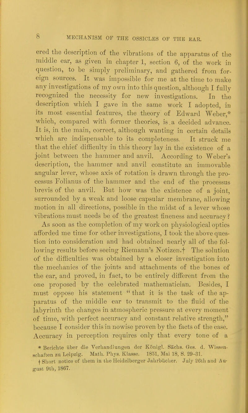 ered the description of the vibrations of the apparatus of the middle ear, as given in chapter 1, section 6, of the work in question, to be simply preliminary, and gathered from for- eign sources. It was impossible for me at the time to make any investigations of my own into this question, although I fully recognized the necessity for new investigations. In the description which I gave in the same work I adopted, in its most essential features, the theory of Edward Weber,* which, compared with former theories, is.a decided advance. It is, in the main, correct, although wanting in certain details which are indispensable to its completeness. It struck me that the chief difficulty in this theory lay in the existence of a joint between the hammer and anvil. According to Weber's description, the hammer and anvil constitute an immovable angular lever, whose axis of rotation is drawn through the pro- cessus Folianus of the hammer and the end of the proces-n- brevis of the anvil. But how was the existence of a joint, surrounded by a weak and loose capsular membrane, allowing motion in all directions, possible in the midst of a lever whose vibrations must needs be of the greatest fineness and accuracy \ As soon as the completion of my work on physiological optics afforded me time for other investigations, I took the above ques- tion into consideration and had obtained nearly all of the fol- lowing results before seeing Riernann's ISTotizen.f The solution of the difficulties was obtained by a closer investigation into the mechanics of the joints and attachments of the bones of the ear, and proved, in fact, to be entirely different from the one proposed by the celebrated mathematician. Besides, I must oppose his statement  that it is the task of the ap- paratus of the middle ear to transmit to the fluid of the labyrinth the changes in atmospheric pressure at every moment of time, with perfect accuracy and constant relative strength, because I consider this in nowise proven by the tacts of the case. Accuracy in perception requires only that every tone of a * Benchte fiber die Verhandlunjjen der KOnigl. Siichs. Ges. d. Wissen- Hchaften zu Leipzig. Math. Phys. Klasse. 1851, Mai 18, S. 29-31. f Short notice of them in tho Heidelberger Jahrbiicher. July :20th and Au- gust 9th, 1867.