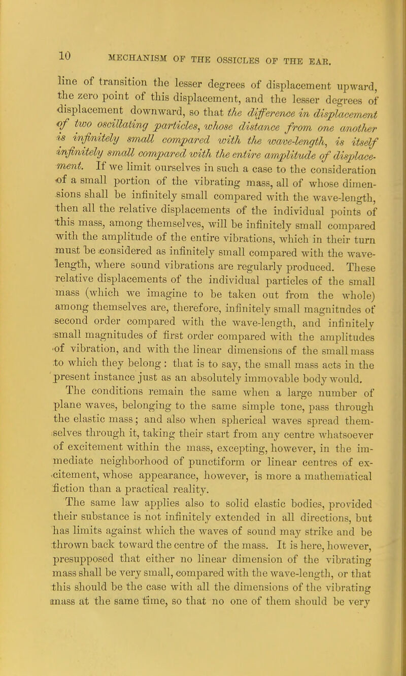 line of transition the lesser degrees of displacement upward, the zero point of this displacement, and the lesser degrees of displacement downward, so that the difference in displacement of two oscillating particles, whose distance from one another is infinitely small compared with the wave-length, is itself in finitely small compared with the entire amplitude of displace- ment. If we limit ourselves in such a case to the consideration of a small portion of the vibrating mass, all of whose dimen- sions shall be infinitely small compared with the wave-length, then all the relative displacements of the individual points of this mass, among themselves, will be infinitely small compared with the amplitude of the entire vibrations, which in their turn must be .considered as infinitely small compared with the wave- length., where sound vibrations are regularly produced. These relative displacements of the individual particles of the small mass (which we imagine to be taken out from the whole) among themselves are, therefore, infinitely small magnitudes of second order compared with the wave-length, and infinitely small magnitudes of first order compared with the amplitudes ■of vibration, and with the linear dimensions of the small mass to which they belong : that is to say, the small mass acts in the present instance just as an absolutely immovable body would. The conditions remain the same when a large number of plane waves, belonging to the same simple tone, pass through the elastic mass; and also when spherical waves spread them- selves through it, taking their start from any centre whatsoever of excitement within the mass, excepting, however, in the im- mediate neighborhood of punctiform or linear centres of ex- citement, whose appearance, however, is more a mathematical fiction than a practical reality. The same law applies also to solid elastic bodies, provided their substance is not infinitely extended in all directions, but has limits against which the waves of sound may strike and be thrown back toward the centre of the mass. It is here, however, presupposed that either no linear dimension of the vibrating mass shall be very small, compared with the wave-length, or that this should be the case with all the dimensions of the vibrating amiss at the same time, so that no one of them should be very