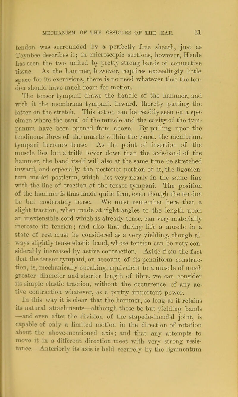 tendon was surrounded by a perfectly free sheath, just as Toynbee describes it; in microscopic sections, however, Henle has seen the two united by pretty strong bands of connective tissue. As the hammer, however, requires exceedingly little space for its excursions, there is no need whatever that the ten- don should have much room for motion. The tensor tympani draws the handle of the hammer, and with it the membrana tympani, inward, thereby putting the latter on the stretch. This action can be readily seen on a spe- cimen where the canal of the muscle and the cavity of the tym- panum have been opened from above. By pulling upon the tendinous fibres of the nruscle within the canal, the membrana tympani becomes tense. As the point of insertion of the muscle lies but a trifle lower down than the axis-band of the hammer, the band itself will also at the same time be stretched inward, and especially the posterior portion of it, the ligamen- tum mallei posticum, which lies very nearly in the same line with the line of traction of the tensor tympani. The position of the hammer is thus made quite firm, even though the tendon be but moderately tense. We must remember here that a slight traction, when made at right angles to the length upon an inextensible cord which is already tense, can very materially increase its tension; and also that during life a muscle in a state of rest must be considered as a very yielding, though al- ways slightly tense elastic band, whose tension can be very con- siderably increased by active contraction. Aside from the fact that the tensor tympani, on account of its penniform construc- tion, is, mechanically speaking, equivalent to a muscle of much greater diameter and shorter length of fibre, we can consider its simple elastic traction, without the occurrence of any ac- tive contraction whatever, as a pretty important power. In this way it is clear that the hammer, so long as it retains Hfl natural attachments—although these be but yielding bands —and even after the division of the stapedo-incudal joint, is capable of only a limited motion in the direction of rotation about the above-mentioned axis; and that any attempts to move it in a different direction meet with very strong resis- tance. Anteriorly its axis is held securely by the ligamentum