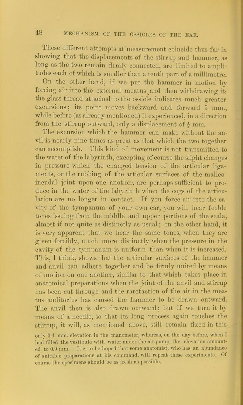 These different attempts admeasurement coincide thus far in showing that the displacements of the stirrup and hammer, as long as the two remain firmly connected, are limited to ampli- tudes each of which is smaller than a tenth part of a millimetre. On the other hand, if we put the hammer in motion by forcing air into the external meatus^and then withdrawing it> the glass thread attached to the ossicle indicates much greater excursions; its point moves backward and forward 5 mm,, while before (as already mentioned) it experienced, in a direction from the stirrup outward, only a displacement of £ nun. The excursion which the hammer can make without the an- vil is nearly nine times as great as that which the two together can accomplish. This kind of movement is not transmitted to the water of the labyrinth, excepting of course the slight changes in pressure which the changed tension of the articular liga- ments, or the rubbing of the articular surfaces of the malleo- incudal joint upon one another, are perhaps sufficient to pro- duce in the water of the labyrinth when the cogs of the articu- lation are no longer in contact. If you force air into the ca- vity of the tympanum of your own ear, you will hear feeble tones issuing from the middle and upper portions of the scala, almost if not quite as distinctly as usual; on the other hand, it is very apparent that Ave hear the same tones, when they are given forcibly, much more distinctly when the pressure in the cavity of the tympanum is uniform than when it is increased. This, I think, shows that the articular surfaces of the hammer and anvil can adhere together and be firmly united by means of motion on one another, similar to that which takes place in anatomical preparations when the joint of the anvil and stirrup has been cut through and the rarefaction of the air in the mea- tus auclitorius has caused the hammer to be drawn outward. The anvil then is also drawn outward; but if we turn it b}' means of a needle, so that its long process again touches the stirrup, it will, as mentioned above, still remain fixed in this only 0.4 mm. elevation in the manometer, whereas, on the day before, when I had filled the vestibule with water under the air-pimip, the elevation amount- ed to 0.9 mm. It is to be hoped that some anatomist, who has au abundance of suitable preparations at his command, will repeat these experiments. Of course the specimens should be as fresh as possible.