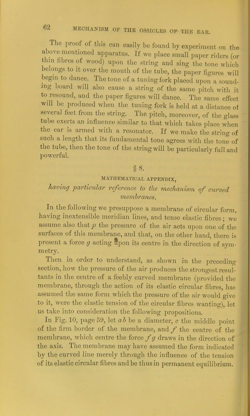 The proof of this can easily be found by experiment on the above-mentioned apparatus. If we place small paper riders (or thin fibres of wood) upon the string and sing the tone which belongs to it over the mouth of the tube, the paper figures will begin to dance. The tone of a tuning fork placed upon a sound- ing board will also cause a string of the same pitch with it to resound, and the paper figures will dance. The same effect will be produced when the tuning fork is held at a distance of several feet from the string. The pitch, moreover, of the glass tube exerts an influence similar to that which takes place when the ear is armed with a resonator. If we make the string of such a length that its fundamental tone agrees with the tone of the tube, then the tone of the string will be particularly full and powerful. § 8- MATHEMATICAL APPENDIX, Timing particular reference to the mechanism of curved memhranes. In the following we presuppose a membrane of circular form, having inextensible meridian lines, and tense elastic fibres ; we assume also that p the pressure of the air acts upon one of the surfaces of this membrane, and that, on the other hand, there is present a force g acting upon its centre in the direction of sym- metry. Then in order to understand, as shown in the preceding section, how the pressure of the air produces the strongest resul- tants in the centre of a feebly curved membrane (provided the membrane, through the action of its elastic circular fibres, has assumed the same form which the pressure of the air would give to it, were the elastic tension of the circular fibres wanting let us take into consideration the following propositions. In Fig. 10, page 59, let ab be a diameter, c the middle point of the firm border of the membrane, and f the centre of the membrane, which centre the force fg draws in the direction of the axis. The membrane may have assumed the form indicated by the curved line merely through the influence of the tension of its elastic circular fibres and be thus in permanent equilibrium.