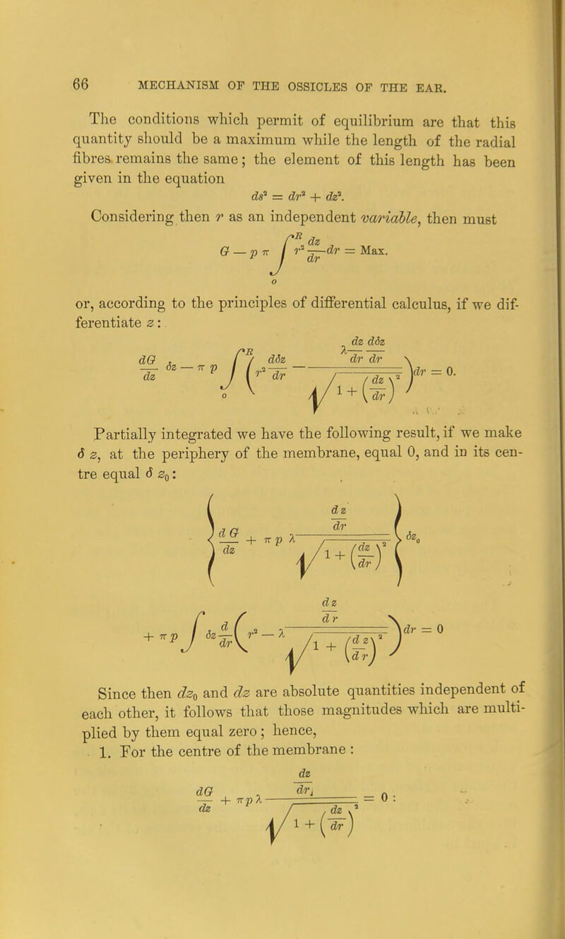 The conditions which permit of equilibrium are that this quantity should be a maximum while the length of the radial fibres remains the same; the element of this length has been given in the equation dsa = dr1 + dz\ Considering then r as an independent variable, then must Q — p 7T / r 2~r~ = o or, according to the principles of differential calculus, if we dif- ferentiate z: dz d6z dO . / / diz dr dr 6z — irp I (r3— . : \dr dz f [r dr dr dr \ Partially integrated we have the following result, if we make 6 z, at the periphery of the membrane, equal 0, and in its cen- tre equal d z0: dz + 7r p A~ dr <Z_£ -i. -n- >n 1 - \ <5z„ dz dz d Iy dr =\dr = 0 Since then dz0 and dz are absolute quantities independent of each other, it follows that those magnitudes which are multi- plied by them equal zero ; hence, 1. For the centre of the membrane : dz dO , , dr, . — + npl 1 — U dz