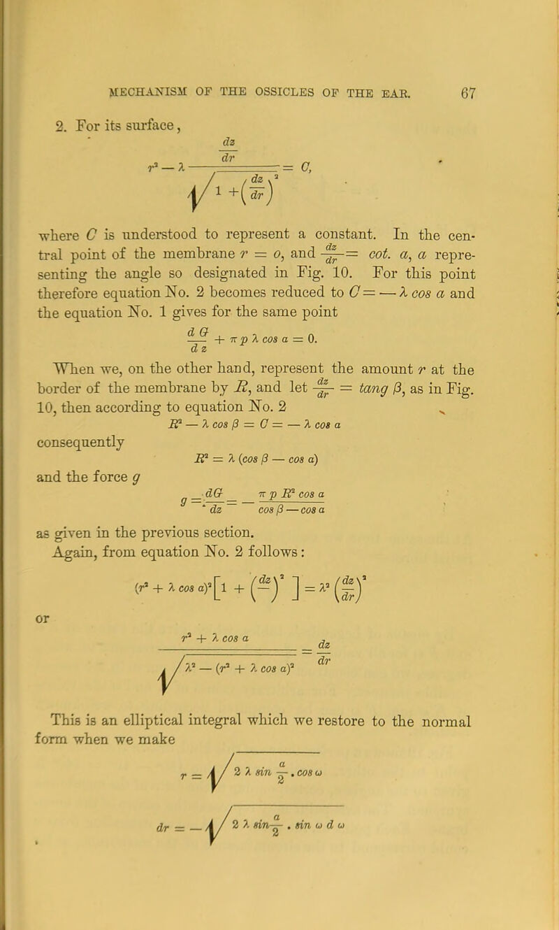 2. For its surface, dz where C is understood to represent a constant. In the cen- tral point of the membrane r — o, and -^-= cot. a, a repre- senting the angle so designated in Fig. 10. For this point therefore equation No. 2 becomes reduced to 0= — X cos a and the equation ]STo. 1 gives for the same point *L® + -kp A cos a = 0. d z When we, on the other hand, represent the amount r at the border of the membrane by H, and let ~ — tang 0, as in Fig. 10, then according to equation No. 2 „ if — X cos (3 = G = — A cos a consequently if = A (cos /3 — cos a) and the force g _ dG _ 7r p B2 cos a ' dz ~ cos (3 — cos a as given in the previous section. Again, from equation JSTo. 2 follows: /dz\ or r3 + 7. cos a a5 — (r3 + A cos af dz dr This is an elliptical integral which we restore to the normal form when we make Y2 sin ~.co8u dr = \ / 2 i in^- . tin u d u