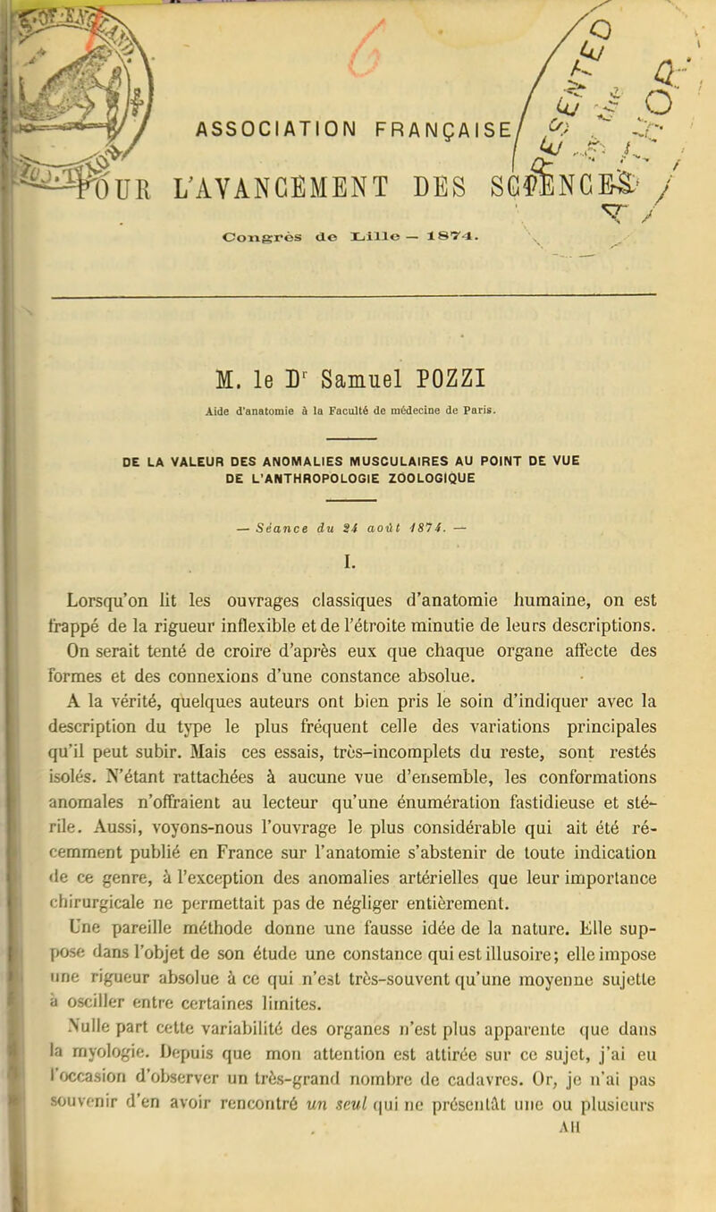 M. le D Samuel POZZI Aide d’anatomie à la Faculté de médecine de Paris. ’ DE LA VALEUR DES ANOMALIES MUSCULAIRES AU POINT DE VUE I DE L'ANTHROPOLOGIE ZOOLOGIQUE I i — Séance du 24 août 4874. — I. Lorsqu’on lit les ouvrages classiques d’anatomie humaine, on est frappé de la rigueur inflexible et de l’étroite minutie de leurs descriptions. On serait tenté de croire d’après eux que chaque organe affecte des formes et des connexions d’une constance absolue. A la vérité, quelques auteurs ont bien pris le soin d’indiquer avec la description du tj'pe le plus fréquent celle des variations principales qu’il peut subir. Mais ces essais, très-incomplets du reste, sont restés isolés. N’étant rattachées à aucune vue d’ensemble, les conformations anomales n’offraient au lecteur qu’une énumération fastidieuse et sté- rile. Aussi, voyons-nous l’ouvrage le plus considérable qui ait été ré- cemment publié en France sur l’anatomie s’abstenir de toute indication <le ce genre, à l’exception des anomalies artérielles que leur importance chirurgicale ne permettait pas de négliger entièrement. Une pareille méthode donne une fausse idée de la nature. Elle sup- pose dans l’objet de son étude une constance qui est illusoire; elle impose I une rigueur absolue à ce qui n’est très-souvent qu’une moyenne sujette à osciller entre certaines limites. .Nulle part cette variabilité des organes n’est plus apparente que dans la myologie. Depuis que mon attention est attirée sur ce sujet, j’ai eu ' l’occasion d’observer un très-grand nombre de cadavres. Or, je n’ai pas * souvenir d’en avoir rencontré un seul (|ui ne présciitiU une ou plusieurs