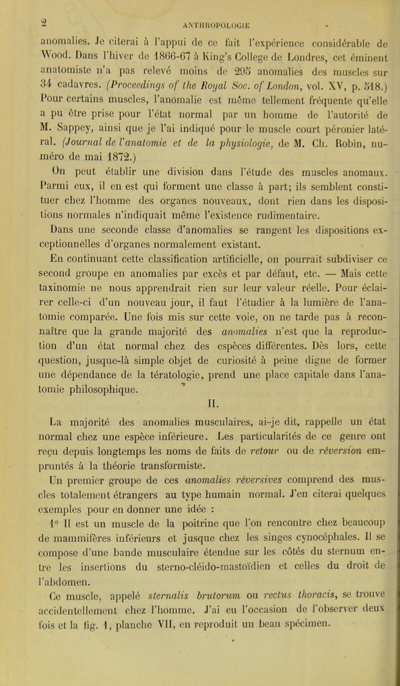 “2 anomalies, .le cilcrai à l’appui de ce t'ait l’expérience considérable de AVood. Dans l’iiiver de 1806-07 à King’s College de Londres, cet éminent anatomiste n’a pas relevé moins de 29o anomalies des muscles sur 34 cadavres. (Proceedings of lhe Royal Soc. of London, vol. XV, p. 318.) Pour certains muscles, l’anomalie est même tellement fréquente qu’elle a pu être prise pour l’état normal par un homme de l’autorité de M. Sappey, ainsi que je l’ai indiqué pour le muscle court péronier laté- ral. (Journal de l’anatomie et de la physiologie, de M. Ch. Robin, nu- méro de mai 1872.) ün peut établir une division dans l’étude des muscles anomaux. Parmi eux, il en est qui forment une classe à part; ils semblent consti- tuer chez l’homme des organes nouveaux, dont rien dans les disposi- tions normales n’indiquait même l’existence rudimentaire. Dans une seconde classe d’anomalies se rangent les dispositions ex- ceptionnelles d’organes normalement existant. En continuant cette classification artificielle, on pourrait subdiviser ce second groupe en anomalies par excès et par défaut, etc. — Mais cette taxinomie ne nous apprendrait rien sur leur valeur réelle. Pour éclai- rer celle-ci d’un nouveau jour, il faut l’étudier à la lumière de l’ana- tomie comparée. Une fois mis sur cette voie, on ne tarde pas à recon- naître que la grande majorité des anomalies n’est que la reproduc- tion d’un état normal chez des espèces différentes. Dès lors, cette question, jusque-là simple objet de curiosité à peine digne de former une dépendance de la tératologie, prend une place capitale dans l’ana- tomie philosophique. ’ II. La majorité des anomalies musculaires, ai-je dit, rappelle un état normal chez une espèce inférieure. Les particularités de ce genre ont reçu depuis longtemps les noms de faits de retour ou de réversion em- pruntés à la théorie transformiste. Un premier groupe de ces anomalies réversives comprend des mus- cles totalement étrangers au type humain normal, .l’en citerai quelques exemples pour en donner une idée : 1° Il est un muscle de la poitrine que l’on rencontre chez beaucoup de mammifères inférieurs et jusque chez les singes cynocéphales. Il se compose d’une bande musculaire étendue sur les cotés du sternum en- tre les insertions du sterno-cléido-mastoïdien et celles du droit de l’abdomen. Ce muscle, appelé sternalis brutorum ou reclus thoracis, se trouve accidentellement chez l’homme, .l’ai eu l’occasion de l’observer deux fois et la lig. 1, planche VII, en reproduit un beau spécimen.