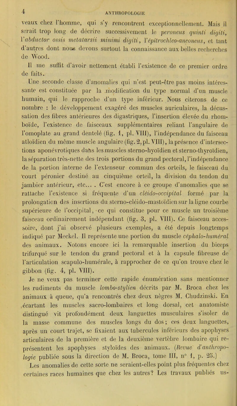 voaux chez l’homme, qui s’y rencoutreut exceptionnellement. Mais il serait trop long de déci-irc successivement le peroneus quinti dUjili, Vabcluctor assis metalarsii minimi diqiti, Yépilrochleo-anconeus, et tant d’autres dont noue devons surtout la connaissance aux belles recherches de Wood. Il me suffît d’avoir nettement établi l’existence de ce premier ordre de faits. Une seconde classe d’anomalies qui n’est peut-être pas moins intéres- sante est constituée par la modilication du type normal d’un muscle humain, qui le rapproche d’un type inférieur. Nous citerons de ce nombre : le développement exagéré des muscles auriculaires, la décus- sation des fibres antérieures des digastriques, l’insertion élevée du rhom- boïde, l’existence de faisceaux supplémentaires reliant l’angulaire de l’omoplate au grand dentelé (fig. 1, pl. VIII), l’indépendance du faisceau atloïdien du môme muscle angulaire(fig. 2,pl. VIII), la présence d’intersec- tions aponévrotiques dahs les muscles sterno-hyoïdien etsterno-thyroïdien, la séparation très-nette des trois portions du grand pectoral, l’indépendance de la portion interne de l’extenseur commun des orteils, le faisceaii du ■court péronier destiné au cinquième orteil, la division du tendon du jambier antérieur, etc... . C’est encore à ce groupe d’anomalies que se rattache l’existence si fréquente d’un cléido-occipital formé par la prolongation des insertions du sterno-cléido-mastoïdien sur la ligne courbe supérieiu’e de l’occipital, ce qui constitue pour ce muscle un troisième faisceau ordinairement indépendant (lig. 3, pl. VIII). Ce faisceau acces- soire, dont j’ai observé plusieurs exemples, a été depuis longtemps indiqué par Meckel. Il représente une portion du muscle céphalo-huméral des animaux. Notons encore ici la remarquable insertion du biceps trifurqué sur le tendon du grand pectoral et à la capsule fibreuse de l’articulation scapulo-humérale, à rapprocher de ce qu’on trouve chez le gibbon (fig. 4, pl. VIII). Je ne veux pas terminer cette rapide énumération sans mentionner les rudiments du muscle lombo-stylien décrits par M. Broca chez les animaux à queue, qu’a rencontrés chez deux nègres M. Chudzinski. En .écartant les muscles sacro-lombaires et long dorsal, cet anatomiste distingué vit profondément deux languettes musculaires s’isoler de la masse commune des muscles longs du dos; ces deux languettes, après un court trajet, se fixaient aux tubercules inférieurs des apophyses articulaires de la première et de la deuxième vertèbre lombaire qui re- présentent les apophyses styloïdes des animaux. {Revue d'anthropo- logie publiée sous la direction de M. Broca, tome III, n“ 1, p. 2o.) Les anomalies de cette sorte ne seraient-elles point plus fréquentes chez certaines races humaines que chez les autres? Les travaux publiés us-