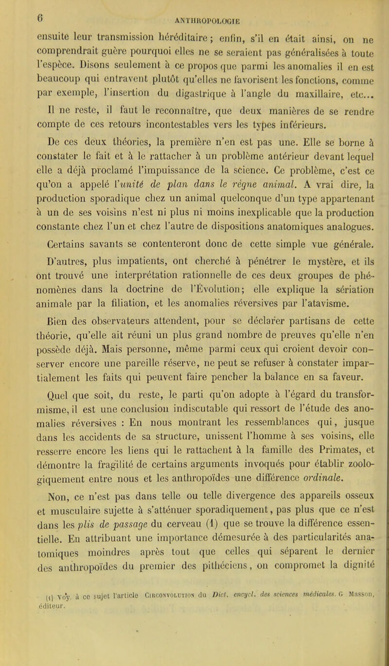 ensuite leur transmission héréditaire ; enfin, s’il en était ainsi, on ne comprendrait guère pourquoi elles ne se seraient pas généralisées à toute l’espèce. Disons seulement à ce propos que parmi les anomalies il en est beaucoup qui entravent plutôt qu’elles ne favorisent les fonctions, comme par exemple, l’insertion du digastrique à l’angle du maxillaire, etc... Il ne reste, il faut le reconnaître, que deux manières de se rendre compte de ces retours incontestables vers les tyf)cs inférieurs. De ces deux théories, la première n’en est pas une. Elle se borne à constater le fait et à le rattacher à un problème antérieur devant lequel elle a déjà proclamé l’impuissance de la science. Ce problème, c’est ce qu’on a appelé l’unité de plan dans le règne animal. A vrai dire, la production sporadique chez un animal quelconque d’un type appartenant à un de ses voisins n’est ni plus ni moins inexplicable que la production constante chez l’un et chez l’autre de dispositions anatomiques analogues. Certains savants se contenteront donc de cette simple vue générale. D’autres, plus impatients, ont cherché à pénétrer le mystère, et ils ont trouvé une interprétation rationnelle de ces deux groupes de phé- nomènes dans la doctrine de l’Évolution; elle explique la sériation animale par la filiation, et les anomalies réversives par l’atavisme. Bien des observateurs attendent, pour se déclarer partisans de cette théorie, qu’elle ait réuni un plus grand nombre de preuves qu’elle n’en possède déjà. Mais personne, même parmi ceux qui croient devoir con- server encore une pareille réserve, ne peut se refuser à constater impar- tialement les faits qui peuvent faire pencher la balance en sa faveur. Quel que soit, du reste, le parti qu’on adopte à l’égard du transfor- misme, il est une conclusion indiscutable qui ressort de l’étude des ano- malies réversives : En nous montrant les ressemblances qui, jusque dans les accidents de sa structure, unissent l’homme à ses voisins, elle resserre encore les liens qui le rattachent à la famille des Primates, et démontre la fragilité de certains arguments invoqués pour établir zoolo- giquement entre nous et les anthropoïdes une différence ordinale. Non, ce n’est pas dans telle ou telle divergence des appareils osseux et musculaire sujette à s’atténuer sporadiquement, pas plus que ce n’est dans les plis de passage du cerveau (1) que se trouve la différence essen- tielle. Eu attribuant une importance démesurée à des particularités ana- tomiques moindres après tout que celles qui séparent le dernier des anthropoïdes du premier des pithéciens, on compromet la dignité (0 vo*y. il cc sujet l'article Ciiiconvolutiox du DM. encycl. des sciences médicales. G Masson, éditeur.