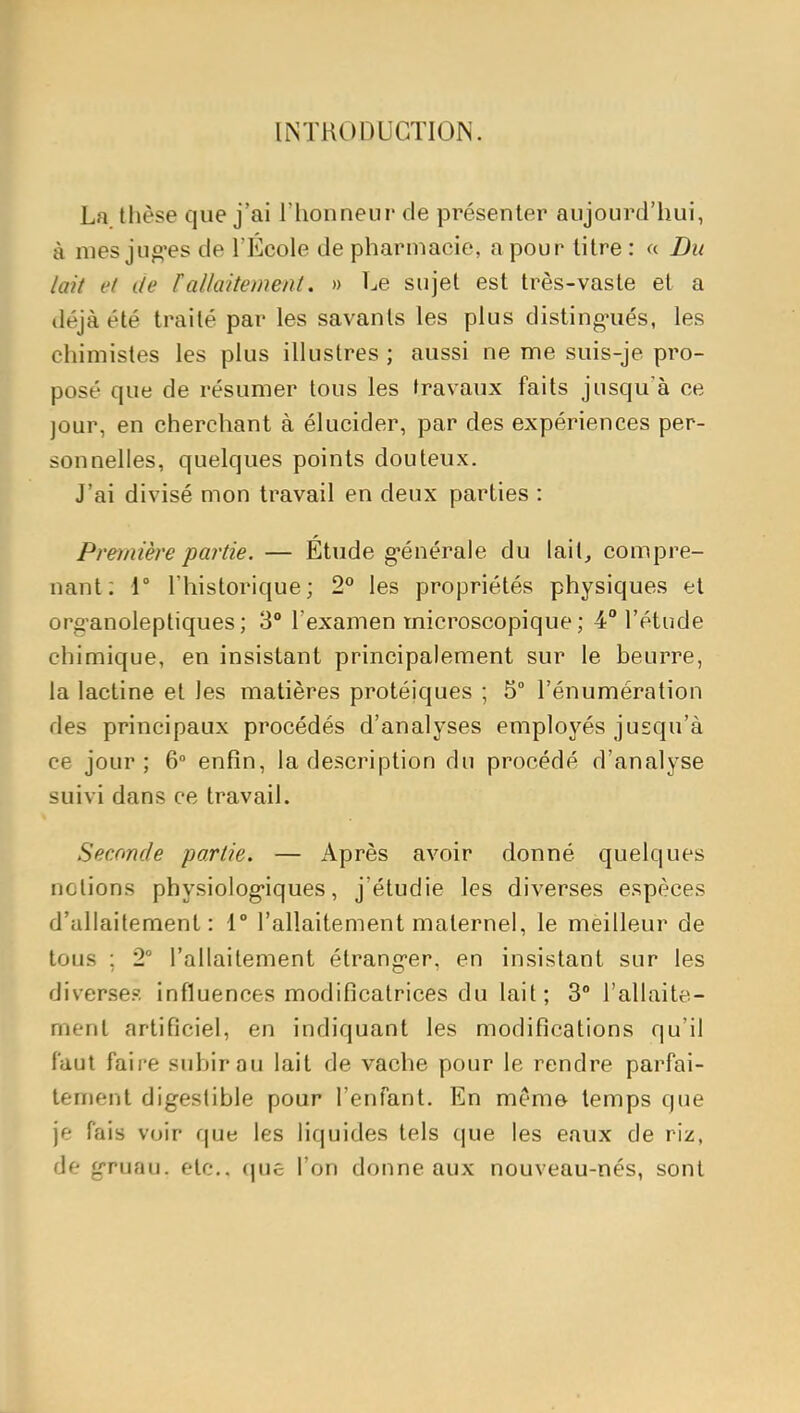 INTRODUCTION. La thèse que j'ai l'honneur de présenter aujourd'hui, à mes juo'es de TEcole de pharmacie, a pour titre : « Du lait et de fallaitement. » Le sujet est très-vaste et a déjà été traité par les savants les plus disting'ués, les chimistes les plus illustres ; aussi ne me suis-je pro- posé que de résumer tous les travaux faits jusqu'à ce jour, en cherchant à élucider, par des expériences per- sonnelles, quelques points douteux. J'ai divisé mon travail en deux parties : Première partie. — Étude g-énérale du lait, compre- nant: 1° l'historique; 2 les propriétés physiques et org-anoleptiques ; 3° l'examen microscopique ; 4° l'étude chimique, en insistant principalement sur le beurre, la lactine et les matières protéiques ; 5° l'énumération des principaux procédés d'analyses employés jusqu'à ce jour; 6° enfin, la description du procédé d'analyse suivi dans ce travail. Seconde partie. — Après avoir donné quelques notions physiolog'iques, j'étudie les diverses espèces d'allaitement: 1° l'allaitement maternel, le meilleur de tous ; 2° l'allaitement étrang-er, en insistant sur les diverses influences modificatrices du lait; 3° l'allaite- ment artificiel, en indiquant les modifications qu'il faut faire subir au lait de vache pour le rendre parfai- tement digestible pour l'enfant. En même temps que je fais voir que les liquides tels que les eaux de riz, de g-ruau. etc.. (|Uc l'on donne aux nouveau-nés, sont