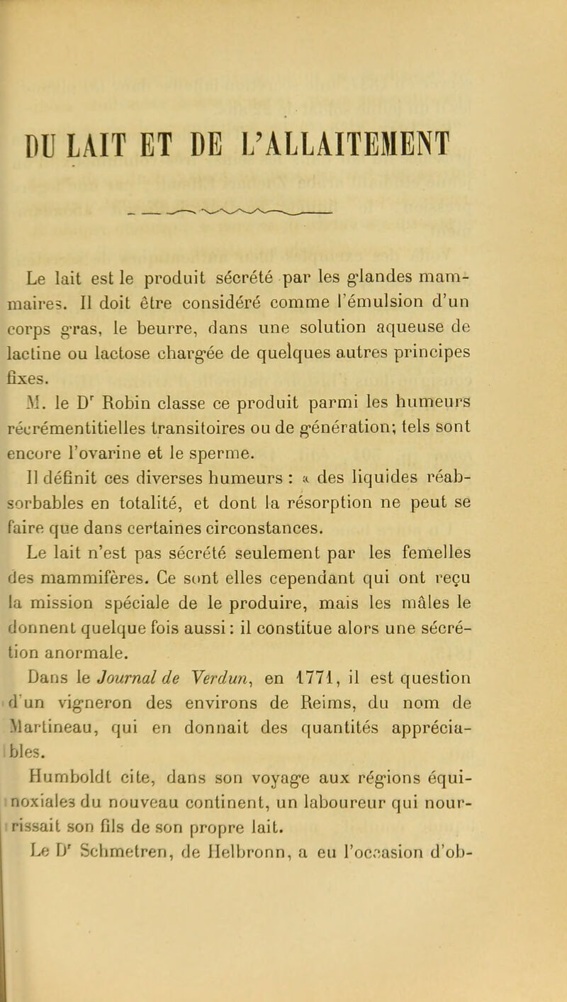 DU LAIT ET DE L'ALLAITEMENT Le lait est le produit sécrété par les g-landes mam- maires. Il doit être considéré comme l'émulsion d'un corps gTas, le beurre, dans une solution aqueuse de lactine ou lactose charg-ée de quelques autres principes fixes. M. le D' Robin classe ce produit parmi les humeurs récrémentitielles transitoires ou de g-énération; tels sont encore l'ovarine et le sperme. 11 définit ces diverses humeurs : a des liquides réab- sorbables en totalité, et dont la résorption ne peut se faire que dans certaines circonstances. Le lait n'est pas sécrété seulement par les femelles des mammifères. Ce sont elles cependant qui ont reçu la mission spéciale de le produire, mais les mâles le donnent quelque fois aussi : il constitue alors une sécré- tion anormale. Dans \e Journal de Verdun^ en 1771, il est question id'un vig-neron des environs de Reims, du nom de Marlineau, qui en donnait des quantités apprécia- bles. Humboldt cite, dans son voyag-e aux rég'ions équi- inoxiaies du nouveau continent, un laboureur qui nour- irissait son fils de son propre lait. Le D' Schmetren, de Helbronn, a eu l'occasion d'ob-
