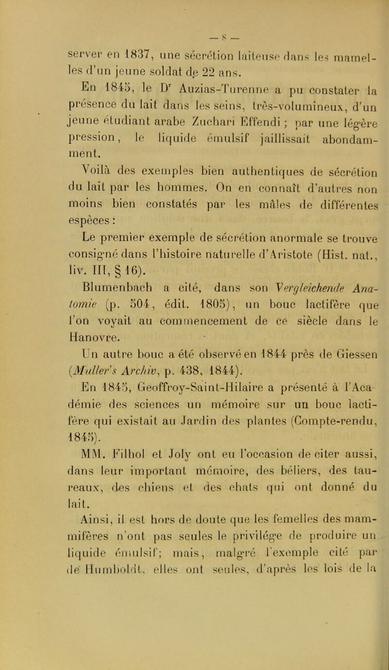 server en 1837, une sécrétion lailenso rlans les mamel- les d'un jeune soldat de 22 ans. En 1845, le D' Auzias-Turenne a pu constater la présence du lait dans les seins, très-volumineux, d'un jeune étudiant arabe Zucharî Effendi ; par une lég-ère pression, le liquide émulsif jaillissait abondam- ment. Voilà des exemples bien authentiques de sécrétion du lait par les hommes. On en connaît d'autres non moins bien constatés par les mâles de différentes espèces : Le premier exemple de sécrétion anormale se trouve consig-né dans l'histoire naturelle d'Aristote (Hist. nat., liv. III, §16). Blumenbach a cité, dans son yergleichende Ana- tomie (p. 504, édit. 1805), un bouc lactifère que l'on voyait au commencement de ce siècle dans le Hanovre. Un autre bouc a été observé en 1844 près de Giessen {Mullers Archiv, p. 438, 1844). En 1845, Geoffroy-Saint-Hilaire a présenté à l'Aca démie des sciences un mémoire sur un bouc lacti- fère qui existait au Jardin des plantes (Compte-rendu, 1845). MM. Fil bol et Joly ont eu l'occasion de citer aussi, dans leur important mémoire, des béliers, des tau- reaux, des chiens et des chats qui ont donné du lait. Ainsi, il est hors de doute que les femelles des mam- mifères n'ont pas seules le privilégie de produire un liquide émulsif; mais, malg'ré l'exemple cité par (lé Humboldt. elles ont seules, d'après les lois de la