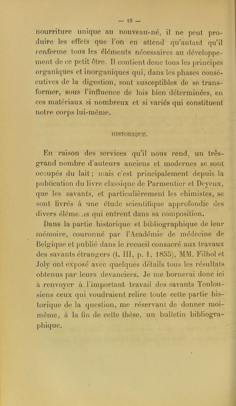 — 10 — nourriture unique au nouveau-né, il ne peut pro- duire les effets que l'on en attend qu'autant qu'il renferme tous les éléments nécessaires au développe- ment de ce petit être. Il contient donc tous les principes org-aniques et inorg-aniques qui, dans les phases consé- cutives de la dig-estion, sont susceptibles de se trans- former, sous l'influence de lois bien déterminées, en ces matériaux si nombreux et si variés qui constituent notre corps lui-môme. HISTORIQUE. En raison des services qu'il nous rend, un très- g-rand nombre d'auteurs anciens et modernes se sont occupés du lait; mais c'est principalement depuis la publication du livre classique de Parmentier et Deyeux, que les savants, et particulièrement les chimistes, se sont livrés à \ine étude scientitique approfondie des divers éléme .ts qui entrent dans sa composition. Dans la partie historique et bibliographique de leur mémoire, couronné par l'Académie de médecine de Belgique et publié dans le recueil consacré aux travaux des savants étrang^ers (t. III, p. 1, 1855), MM. Filhol et Joly ont exposé avec quelques détails tous les résultats obtenus par leurs devanciers. Je me bornerai donc ici à renvoyer à l'important travail des savants Toulou- siens ceux qui voudraient relire toute cette partie his- torique de la question, me réservant de donner moi- môme, à la fin de celte thèse, un bulletin bibliogra- phique.