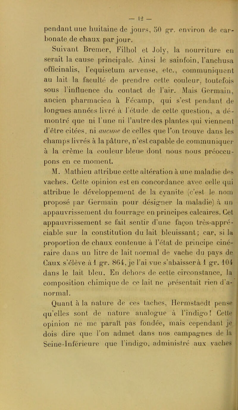 pendant une huitaine de joiips, oO fiçr. environ de car- bonate de chaux par jour. Suivant Bramer, Filhol et Joly, la nourriture en serait la cause principale. Ainsi le sainfoin, l'anchusa offîcinalis, l'equisetum arvense, e(c., communiquent au lait la facultc de prendre cette couleur, toutefois sous l'influence du contact de l'air. Mais Germain, ancien pharmacien à Fécamp, qui s'est pendant de long-ues années livré à l'étude de cette question, a dé- montré que ni l'une ni l'autre des plantes qui viennent d'être citées, ni aucune de celles que l'on trouve dans les champs livrés à la pâture, n'est capable de communiquei- à la crème la couleur bleup dont nous nous préoccu- pons en ce moment. M. Mathieu attribue cette altération à une maladie des vaches. Gettè opinion est en concordance avec celle qui attribue le développement de la cyanite (c'est le nom proposé par Germain pour désig-ner la maladie) à un appauvrissement du fourrage en principes calcaires. Cet appauvrissement se fait sentir d'une façon très-appré- ciable sur la constitution du lait bleuissant; car, si la proportion de chaux contenue à l'état de principe ciné- raire dans un litre de lait normal de vache du pays de Caux s'élève àl gr. 864, je l'ai vue s'abaisser à 1 g-r. 104 dans le lait bleu. En dehors de cette circonstance, la composition chimique de ce lait ne présentait rien d'a- normal. Quant à la nature de ces taches, Hermstaedt pense qu'elles sont de nature analog'ue à l'indig-o! Celte opinion ne me paraît pas fondée, mais cependant je dois dire que l'on admet dans nos campagMies de la Seine-Inférieure que l indig-o, administré aux vaches