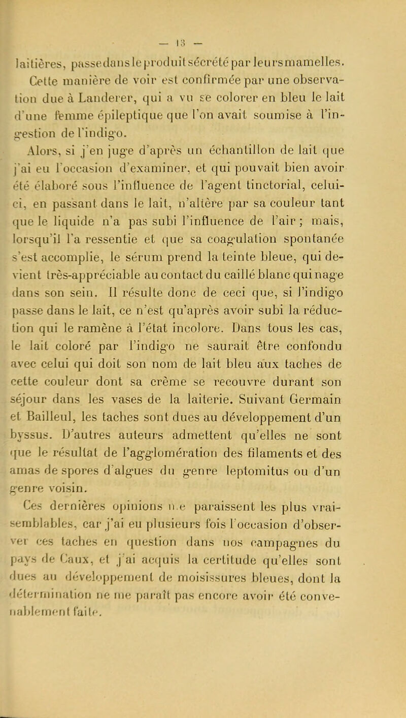 — 18 — laitières, passetlansle produit sécrété par Jeursmamelles. Cette manière de voir est confirmée par une observa- tion due à Landerer, qui a vu £6 colorer en bleu le lait d'une ft-mme épileptique que l'on avait soumise à l'in- gestion de l'indigo. Alors, si j'en jug-e d'après un échantillon de lait que j'ai eu l'occasion d'examiner, et qui pouvait bien avoir '■té élaboré sous Tinfluence de l'ag-ent tinctorial, celui- ci, en passant dans le lait, n'altère par sa couleur tant que le liquide n'a pas subi l'influence de l'air ; mais, lorsqu'il l'a ressentie et que sa coag^ulation spontanée s'est accomplie, le sérum prend la teinte bleue, qui de- vient très-appréciable au contact du caillé blanc qui nage dans son sein. 11 résulte donc de ceci que, si l'indig^o passe dans le lait, ce n'est qu'après avoir subi la réduc- tion qui le ramène à l'état incolore. Dans tous les cas, le lait coloré par l'indig'o ne saurait être confondu avec celui qui doit son nom de lait bleu aux taches de cette couleur dont sa crème se recouvre durant son séjour dans les vases de la laiterie. Suivant Germain et Bailleul, les taches sont dues au développement d'un byssus. D'autres auteurs admettent qu'elles ne sont que le résultat de l'ag-g-lomération des filaments et des amas despores d'alg'ues du g-enre leptomitus ou d'un g-enre voisin. Ces dernières opinions n e paraissent les plus vrai- semblables, car j'ai eu plusieurs fois l occasion d'obser- ver ces taches en question dans nos campag-nes du pays de Caux, et j'ai acquis la certitude qu'elles sont dues au développenjent de moisissures bleues, dont la détermination ne me paraît pas encore avoir été conve- nablement l'ait»-.