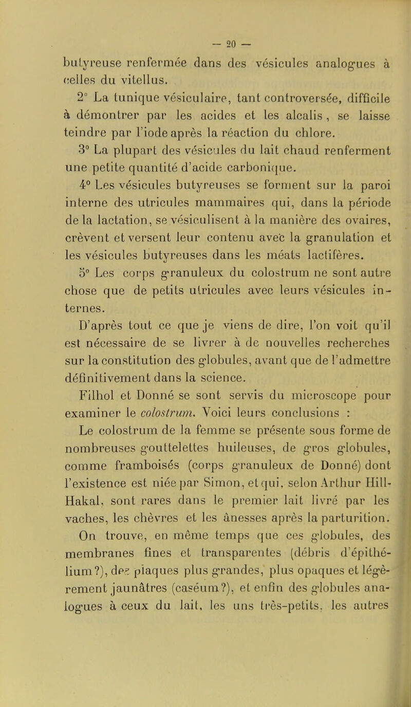 bulyreuse renfermée dans des vésicules analog-ues à celles du vitellus. 2 La tunique vésiculaire, tant controversée, difficile à démontrer par les acides et les alcalis , se laisse teindre par l'iode après la réaction du chlore. 3° La plupart des vésicules du lait chaud renferment une petite quantité d'acide carbonique. 4° Les vésicules butyreuses se forment sur la paroi interne des utricules mammaires qui, dans la période de la lactation, se vésiculisent à la manière des ovaires, crèvent et versent leur contenu avec la granulation et les vésicules butyreuses dans les méats lactifères. 5° Les corps granuleux du colostrum ne sont autre chose que de petits utricules avec leurs vésicules in- ternes. D'après tout ce que je viens de dire, l'on voit qu'il est nécessaire de se livrer à de nouvelles recherches sur la constitution des globules, avant que de l'admettre définitivement dans la science. Filhol et Donné se sont servis du microscope pour examiner le colostrum. Voici leurs conclusions : Le colostrum de la femme se présente sous forme de nombreuses gouttelettes huileuses, de g-ros globules, comme framboises (corps granuleux de Donné) dont l'existence est niée par Simon, etqui, selon Arthur Hill- Hakal, sont rares dans le premier lait livré par les vaches, les chèvres et les ânesses après la parturition. On trouve, en même temps que ces globules, des membranes fines et transparentes (débris d'épithé- lium?), dp^ plaques plus grandes, plus opaques et légè- rement jaunâtres (caséum?), et enfin des globules ana- log'ues à ceux du lait, les uns très-petits, les autres