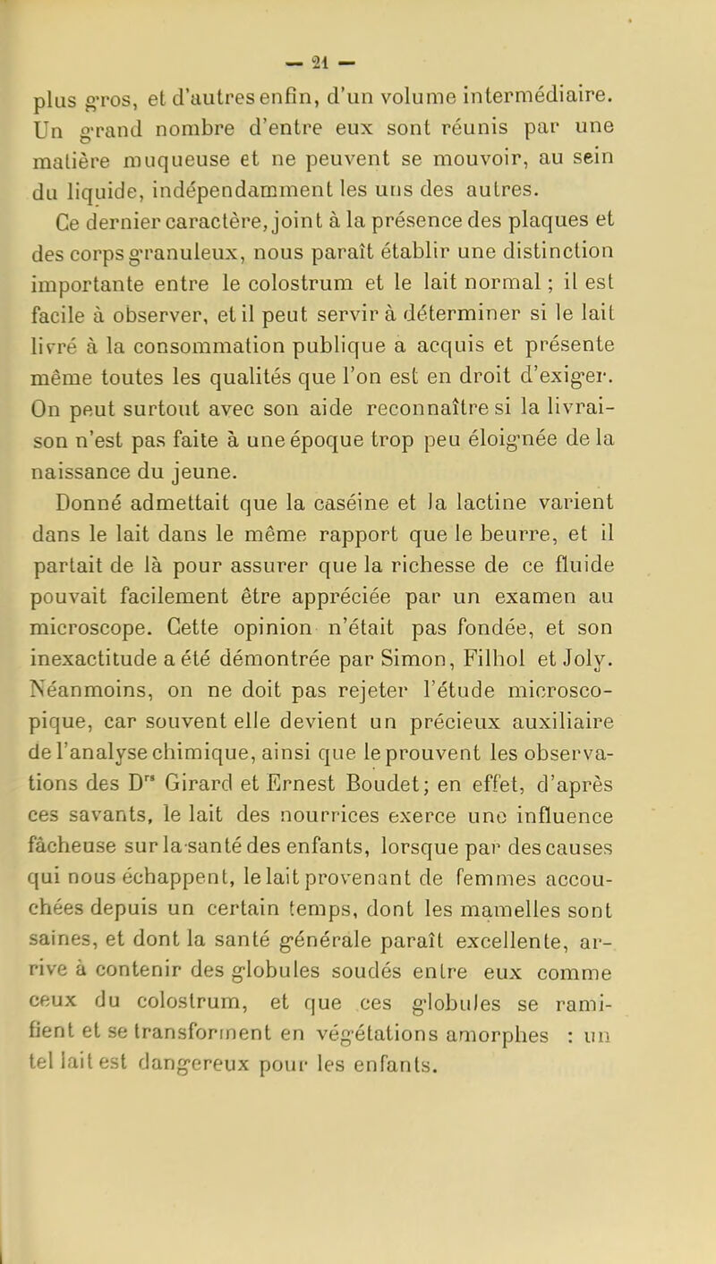 plus gTOS, et d'autres enfin, d'un volume intermédiaire. Un g'rand nombre d'entre eux sont réunis par une matière muqueuse et ne peuvent se mouvoir, au sein du liquide, indépendamment les uns des autres. Ce dernier caractère, joint à la présence des plaques et des corps g'ranuleux, nous paraît établir une distinction importante entre le colostrum et le lait normal ; il est facile à observer, et il peut servir à déterminer si le lait livré à la consommation publique a acquis et présente même toutes les qualités que l'on est en droit d'exig-er. On peut surtout avec son aide reconnaître si la livrai- son n'est pas faite à une époque trop peu éloig-née delà naissance du jeune. Donné admettait que la caséine et la lactine varient dans le lait dans le même rapport que le beurre, et il partait de là pour assurer que la richesse de ce fluide pouvait facilement être appréciée par un examen au microscope. Cette opinion n'était pas fondée, et son inexactitude a été démontrée par Simon, Filhol et Joly. Néanmoins, on ne doit pas rejeter l'étude microsco- pique, car souvent elle devient un précieux auxiliaire de l'analyse chimique, ainsi que le prouvent les observa- tions des D Girard et Ernest Boudet; en effet, d'après ces savants, le lait des nourrices exerce une influence fâcheuse sur la santé des enfants, lorsque par des causes qui nous échappent, le lait provenant de femmes accou- chées depuis un certain temps, dont les mamelles sont saines, et dont la santé g-énérale paraît excellente, ar-. rive à contenir des g-lobules soudés entre eux comme ceux du colostrum, et que ces g-lobules se rami- fient et se transforment en végétations amorphes : un tel lait est dang-ereux pour les enfants.