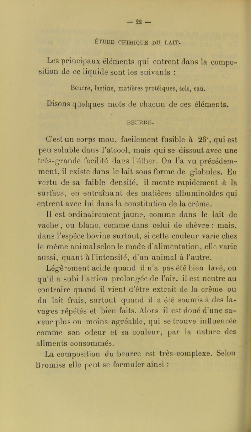 ÉTUDE CHIMIQUE DU LAIT. Les principaux éléments qui entrent dans la compo- sition de ce liquide sont les suivants : Beurre, lactine, matières protéiques, sels, eau. Disons quelques mots de chacun de ces éléments. BEURRE. C'est un corps mou, facilement fusible à 26°, qui est peu soluble dans l'alcool, mais qui se dissout avec une très-grande facilité dans l'éther. On l'a vu précédem- ment, il existe dans le lait sous forme de g-lobules. En vertu de sa faible densité, il monte rapidement à la surface, en entraînant des matières albuminoïdes qui eatrent avec lui dans la constitution de la crème. Il est ordinairement jaune, comme dans le lait de vache, ou blanc, comme dans celui de chèvre ; mais, dans l'espèce bovine surtout, si cette couleur varie chez le même animal selon le mode d'alimentation, elle varie aussi, quant à l'intensité, d'un animal à l'autre. Lég-èrement acide quand il n'a pas été bien lavé, ou qu'il a subi l'action prolong*ée de l'air, il est neutre au contraire quand il vient d'être extrait de la crème ou du lait frais, surtout quand il a été soumis à des la- vag*es répétés et bien faits. Alors il est doué d'une sa- -veur plus ou moins agréable, qui se trouve influencée comme son odeur et sa couleur, par la nature des aliments consommés. La composition du beurre est très-complexe. Selon Bromiss elle peut se formuler ainsi :