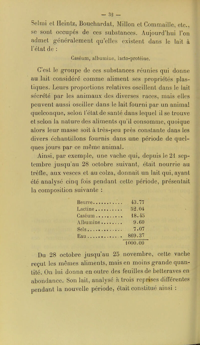 Selmi el Heintz, Bouchardat, Millon et Commaille, etc., se sont occupés de ces substances. Aujourd'hui l'on admet g>énéralement qu'elles existent dans le lait à l'état de : Caséum, albumine, lacto-protéine. C'est le groupe de ces substances réunies qui donne au lait considéré comme aliment ses propriétés plas- tiques. Leurs proportions relatives oscillent dans le lait sécrété par les animaux des diverses races, mais elles peuvent aussi osciller dans le lait fourni par un animal quelconque, selon l'état de santé dans lequel il se trouve et selon la nature des aliments qu'il consomme, quoique alors leur masse soit à très-peu près constante dans les divers échantillons fournis dans une période de quel- ques jours par ce même animal. Ainsi, par exemple, une vache qui, depuis le 21 sep- tembre jusqu'au 28 octobre suivant, était nourrie au trèfle, aux vesces et au colza, donnait un lait qui, ayant été analysé cinq fois pendant cette période, présentait la composition suivante : Beurre 43.77 Lactine 52.04 Caséum 18.43 Albumine 9.60 Sels 7.07 Eau . 869.37 1000.00 Du 28 octobre jusqu'au 25 novembre, cette vache reçut les mêmes aliments, mais en moins g-rande quan- tité. On lui donna en outre de3 feuilles de betteraves en abondance. Son lait, analysé à trois reprises différentes pendant la nouvelle période, était constitué ainsi :