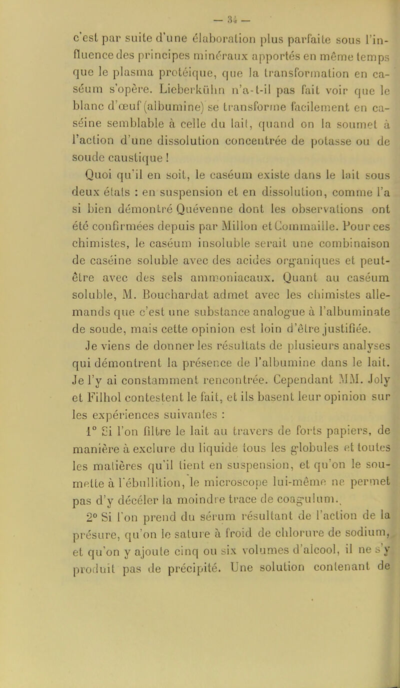 c'est par suite d'une élaboration plus parfaite sous l'in- fluence des principes minéraux apportés en même temps que le plasma protéique, que la transformation en ca- séum s'opère. Lieberkïihn n'a-t-il pas fait voir que le blanc d'œuf (albumine) se transforme facilement en ca- séine semblable à celle du lai(, quand on la soumet à l'action d'une dissolution concentrée de potasse ou de soude caustique ! Quoi qu'il en soit, le caséum existe dans le lait sous deux états : en suspension et en dissolution, comme l'a si bien démontré Quévenne dont les observations ont été confirmées depuis par Millon etCommaille. Pour ces chimistes, le caséum insoluble serait une combinaison de caséine soluble avec des acides org-aniques et peut- être avec des sels ammoniacaux. Quant au caséum soluble, M. Bouchardat admet avec les chimistes alle- mands que c'est une substance analog-ue à l'albuminate de soude, mais cette opinion est loin d'être justifiée. Je viens de donner les résultats de plusieurs analyses qui démontrent la présence de l'albumine dans le lait. Je l'y ai constamment rencontrée. Cependant MM. Joly et Filhol contestent le fait, et ils basent leur opinion sur les expériences suivantes : 1° 2i l'on filtre le lait au travers de forts papiers, de manière à exclure du liquide tous les g-lobules et toutes les matières qu'il tient en suspension, et qu'on le sou- mette à rébullition, le microscope lui-même ne permet pas d'y décéler la moindre trace de coag-ulum., 2° Si l'on prend du sérum résultant de l'action de la présure, qu'on le sature à froid de chlorure de sodium, et qu'on y ajoute cinq ou six volumes d'alcool, il ne s'y produit pas de précipité. Une solution contenant de
