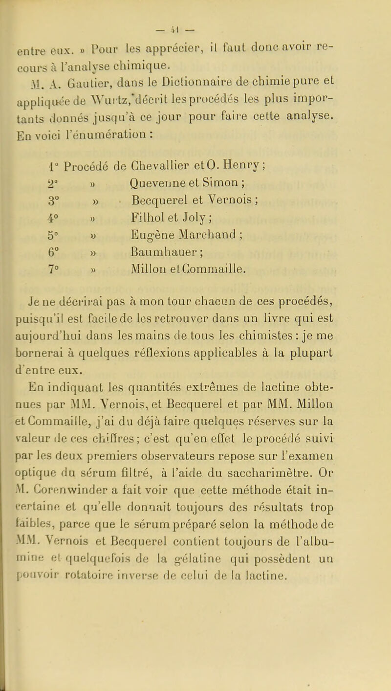 entre eux. » Pour les apprécier, il laul donc avoir re- cours à l'analyse chimique. Ai. A. Gautier, clans le Diclionnaire de chimie pure et appliquée de Wurtz/décrit les procédés les plus impor- tants donnés jusqu'à ce jour pour faire cette analyse. En voici l'énumération : r Procédé de Chevallier etO. Henry; 2° » Quevenne et Simon ; 3° » Becquerel et Vernois ; 4° » Filhol et Joly ; 5° y Eug-ène Marchand ; 6° » Baumhauer; 7° » Millon elGommaille. Je ne décrirai pas à mon tour chacun de ces procédés, puisqu'il est facile de les retrouver dans un livre qui est aujourd'hui dans les mains de tous les chimistes : je me bornerai à quelques réflexions applicables à la plupart d'entre eux. En indiquant les quantités extrêmes de lactine obte- nues par MM. Yernois, et Becquerel et par MM. Millon etCommaille, j'ai du déjà faire quelques réserves sur la valeur île ces chiflres; c'est qu'en effet le procédé suivi par les deux premiers observateurs repose sur l'examen optique du sérum filtré, à l'aide du saccharimètre. Or M. Corenwinder a fait voir que cette méthode était in- l'ertaine et qu'elle donnait toujours des résultats trop faibles, parce que le sérum préparé selon la méthode de MM. Vernois et Becquerel contient toujours de l'albu- mine et quelquefois de la g-élatine qui possèdent un pouvoir rotatoire inverse de celui de la lactine.