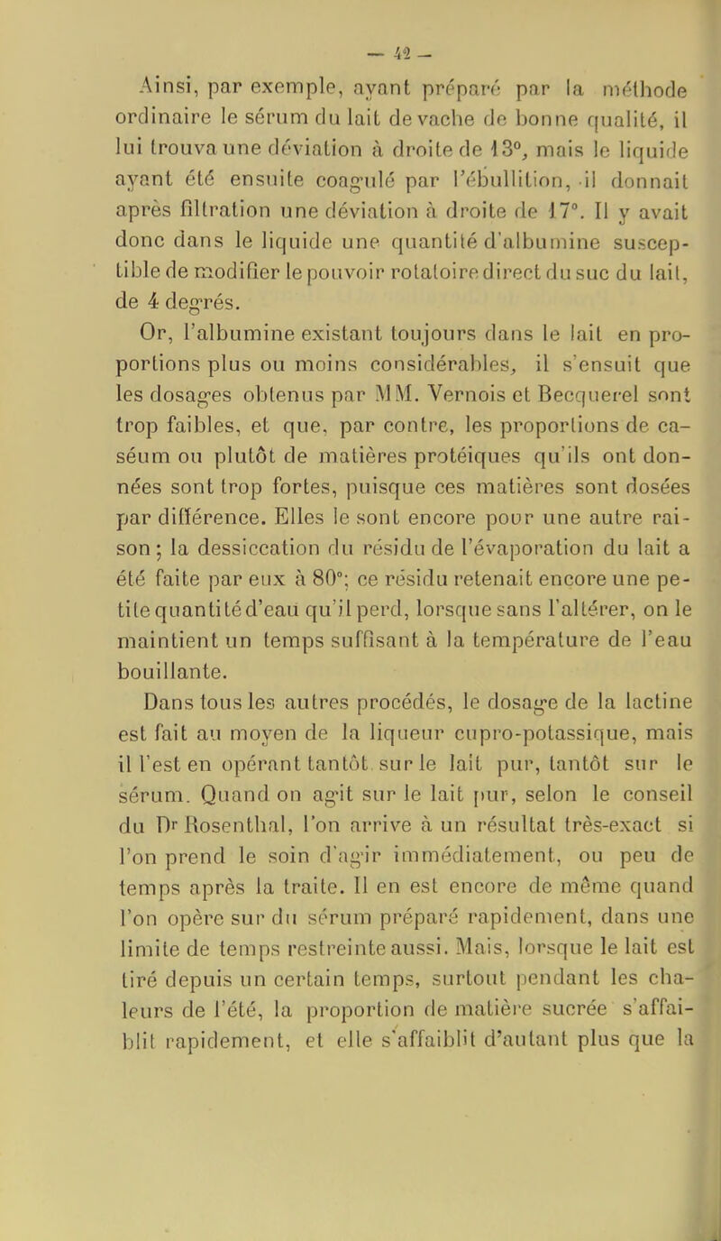 — kl- Ainsi, par exemple, ayant préparé par la méthode ordinaire le sérum du lait de vache de bonne qualité, il lui trouva une déviation à droite de 13°, mais le liquide ayant été ensuite coag-ulé par Tébullition, W donnait après filtration une déviation à droite de 17°. Il y avait donc dans le liquide une quantité d'albumine suscep- tible de modifier le pouvoir rotaloiredireot du suc du lail, de 4 degTés. Or, l'albumine existant toujours dans le lait en pro- portions plus ou moins considérables, il s'ensuit que les dosag-es obtenus par MM. Vernois et Becquerel sont trop faibles, et que, par contre, les proportions de ca- séum ou plutôt de matières protéiques qu'ils ont don- nées sont trop fortes, puisque ces matières sont dosées par ditïérence. Elles le sont encore pour une autre rai- son ; la dessiccation du résidu de l'évaporation du lait a été faite par eux à 80; ce résidu retenait encore une pe- tite quantité d'eaii qu'il perd, lorsque sans l'altérer, on le maintient un temps sufQsant à la température de l'eau bouillante. Dans tous les autres procédés, le dosag-e de la lactine est fait au moyen de la liqueur cupro-potassique, mais il l'est en opérant tantôt, sur le lait pur, tantôt sur le sérum. Quand on ag'it sur le lait [)ur, selon le conseil du Dr Rosenthal, l'on arrive à un résultat très-exact si l'on prend le soin d'agir immédiatement, ou peu de temps après la traite. Il en est encore de même quand l'on opère sur du sérum préparé rapidement, dans une limite de temps restreinte aussi. Mais, lorsque le lait est tiré depuis un certain temps, surtout pendant les cha- leurs de l'été, la proportion de matière sucrée s'affai- blit rapidement, et elle s'affaiblit d'autant plus que la