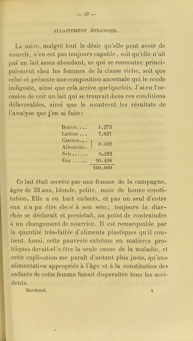 ALLAITEMENT ETRANGER. La mère, malg-ré tout le désir qu'elle peut avoir de nourrir, n'en est pas toujours capable , soit qu'elle n'ait pas' un lait assez abondant, ce qui se rencontre princi- palement chez les femmes de la classe riche, soit que celui-ci présente une composition anormale qui le rende indig'este, ainsi que cela arrive quelque/ois. J'ai eu l'oc- casion de voir un lait qui se trouvait dans ces conditions défavorables, ainsi que le montrent les résultats de l'analyse que j'en ai faite: Beurre 1.273 Lactiae ... 7.627 Gaséuin... i „ . } 0.382 Albumine. ! Sels 0.222 Eau 90.496 100.000 Ce lait était sécrété par une femme de la campag-ne, âg-ée de 33 ans, blonde, petite, mais de bonne consti- tution. Elle a eu huit enfants, et pas un seul d'entre eux n'a pu être éle/é à son sein; toujours la diar- rhée se déclarait et persistait, au point de contraindre à un chang-ement de nourrice. Il est remarquable par la quantité très-faible d'aliments plastiques qu'il con- tient. Aussi, cette pauvreté extrême en matières pro- téiques devait-el'e être la seule cause de la maladie, et cette explication me paraît d'autant plus juste, qu'une alimentation appropriée à l'âg-e et à la constitution des enfants de cette femme faisait disparaître tous les acci- dents. .Marchand. 4