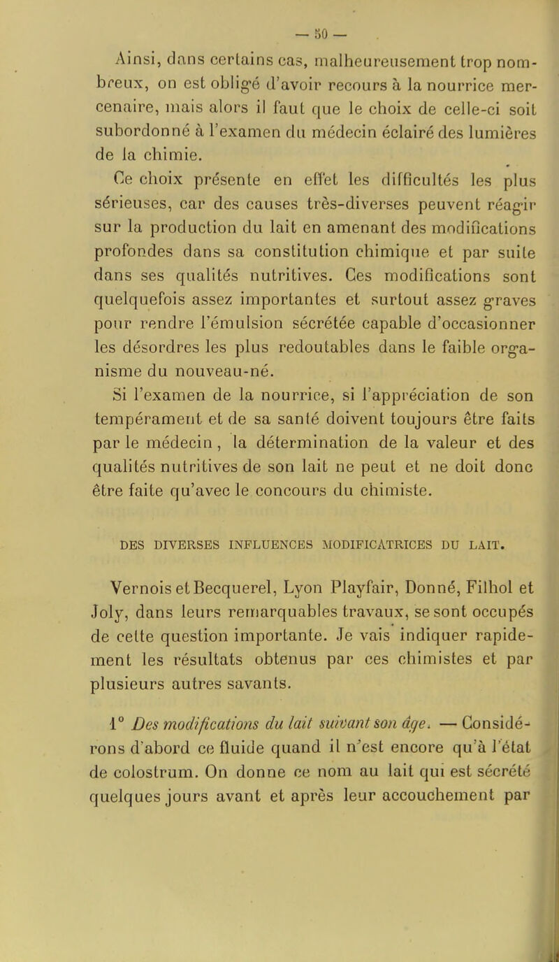 — 50 — Ainsi, dans certains cas, malheureusement trop nom- breux, on est oblig-é d'avoir recours à la nourrice mer- cenaire, mais alors il faut que le choix de celle-ci soit subordonné à l'examen du médecin éclairé des lumières de la chimie. Ce choix présente en effet les difficultés les plus sérieuses, car des causes très-diverses peuvent réag-ir sur la production du lait en amenant des modifications profondes dans sa constitution chimique et par suite dans ses qualités nutritives. Ces modifications sont quelquefois assez importantes et surtout assez g-raves pour rendre l'émulsion sécrétée capable d'occasionner les désordres les plus redoutables dans le faible org-a- nisme du nouveau-né. Si l'examen de la nourrice, si l'appréciation de son tempérament et de sa santé doivent toujours être faits par le médecin, la détermination de la valeur et des quahtés nutritives de son lait ne peut et ne doit donc être faite qu'avec le concours du chimiste. DES DIVERSES INFLUENCES MODIFICATRICES DU LAIT. Vernois et Becquerel, Lyon Playfair, Donné, Filhol et Joly, dans leurs remarquables travaux, se sont occupés de cette question importante. Je vais indiquer rapide- ment les résultats obtenus par ces chimistes et par plusieurs autres savants. 1° Des modifications du lait suivant son âge. — Gonsidé-- rons d'abord ce fluide quand il n'est encore qu'à l'état de colostrum. On donne ce nom au lait qui est sécrété quelques jours avant et après leur accouchement par