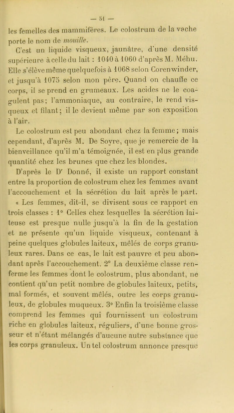 les femelles des mammifères. Le colostrum de la vache porte le nom de mouille. C'est un liquide visqueux, jaunâtre, d'une densité supérieure à celle du lait : 1040 à 1060 d'après M. Méhu. Elle s'élève même quelquefois à 1068 selon Corenwinder, et jusqu'à 1075 selon mon père. Quand on chauffe ce corps, il se prend en grumeaux. Les acides ne le coa- g-ulent pas; l'ammoniaque, au contraire, le rend vis- queux et filant; il le devient même par son exposition à l'air. Le colostrum est peu abondant chez la femme; mais cependant, d'après M. De Soyre, que je remercie de la bienveillance qu'il m'a témoig-née, il est en plus grande quantité chez les brunes que chez les blondes. D'après le D' Donné, il existe un rapport constant entre la proportion de colostrum chez les femmes avant l'accouchement et la sécrétion du lait après le part. a Les femmes, dit-il, se divisent sous ce rapport en trois classes : 1° Celles chez lesquelles la sécrétion lai- teuse est presque nulle jusqu'à la fin de la gestation et ne présente qu'un liquide visqueux, contenant à peine quelques globules laiteux, mêlés de corps granu- leux rares. Dans ce cas, le lait est pauvre et peu abon- dant après l'accouchement. 2° La deuxième classe ren- ferme les femmes dont le colostrum, plus abondant, ne contient qu'un petit nombre de globules laiteux, petits, mal formés, et souvent mêlés, outre les corps granu- leux, de globules muqueux. 3° Enfin la troisième classe comprend les femmes qui fournissent un colostrum riche en globules laiteux, réguliers, d'une bonne gros- seur et n'étant mélangés d'aucune autre substance que les corps granuleux. Un tel colostrum annonce presque