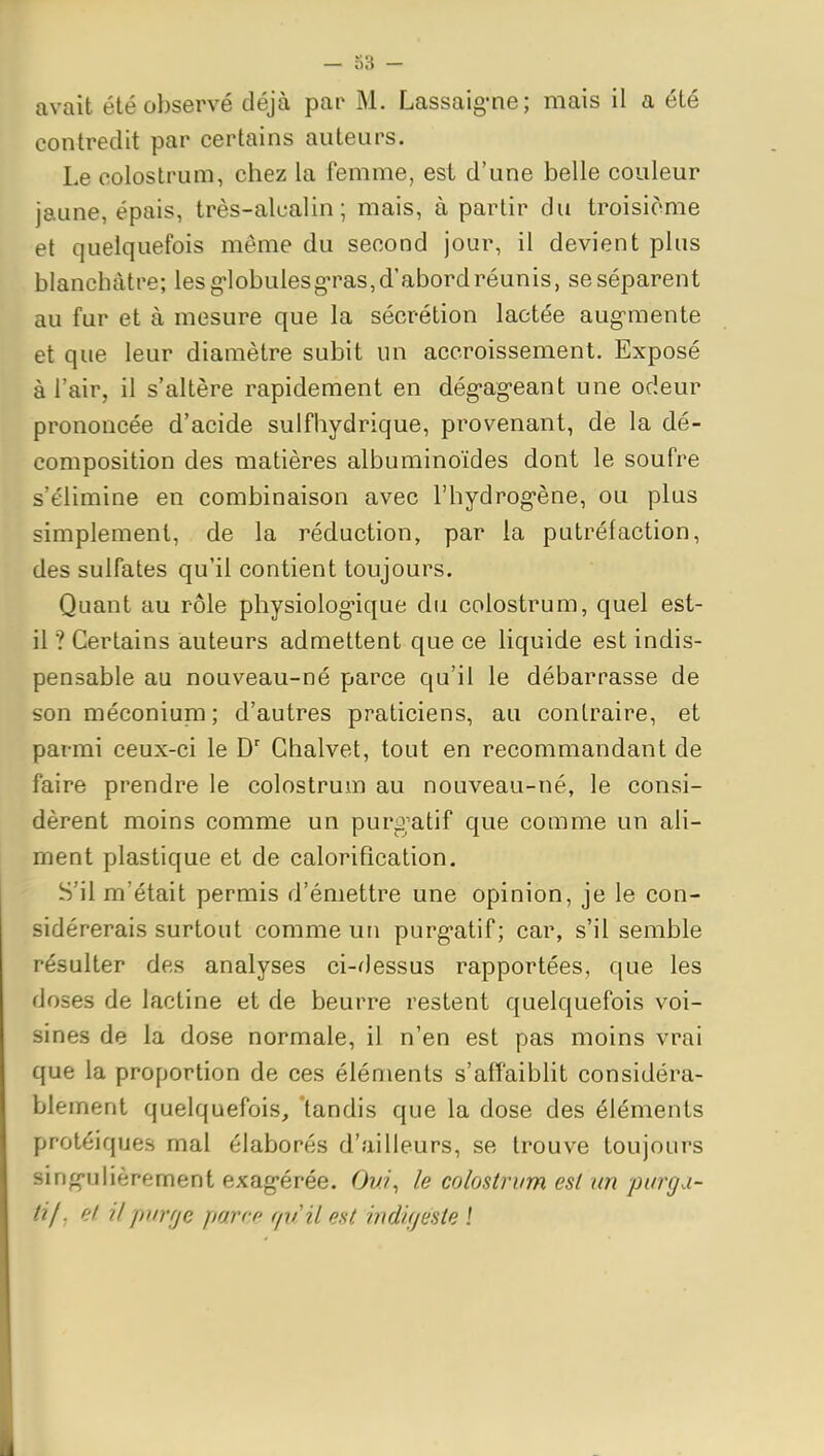avait été observé déjà par M. Lassaig-ne; mais il a été contredit par certains auteurs. Le coloslrum, chez la femme, est d'une belle couleur jaune, épais, très-alcalin; mais, à partir du troisième et quelquefois même du second jour, il devient pins blanchâtre; les g-lobulesg-ras, d'abord réunis, se séparent au fur et à mesure que la sécrétion lactée aug^mente et que leur diamètre subit un accroissement. Exposé à l'air, il s'altère rapidement en dég-ag-eant une odeur prononcée d'acide sulfhydrique, provenant, de la dé- composition des matières albuminoïdes dont le soufre s'élimine en combinaison avec l'hydrog-ène, ou plus simplement, de la réduction, par la putréfaction, des sulfates qu'il contient toujours. Quant au rôle physiolog-ique du colostrum, quel est- il ? Certains auteurs admettent que ce liquide est indis- pensable au nouveau-né parce qu'il le débarrasse de son méconiupfi; d'autres praticiens, au contraire, et parmi ceux-ci le D' Chalvet, tout en recommandant de faire prendre le colostrum au nouveau-né, le consi- dèrent moins comme un purgatif que comme un ali- ment plastique et de calorifîcation. S'il m'était permis d'émettre une opinion, je le con- sidérerais surtout comme un purg-atif ; car, s'il semble résulter des analyses ci-dessus rapportées, que les doses de lactine et de beurre restent quelquefois voi- sines de la dose normale, il n'en est pas moins vrai que la proportion de ces éléments s'affaiblit considéra- blement quelquefois, 'tandis que la dose des éléments protéiques mal élaborés d'ailleurs, se trouve toujours sing*ulièrement exag-érée. Om/, le colostrum est un purga- tif, et il puvfjc parce (pi'il est indigeste l