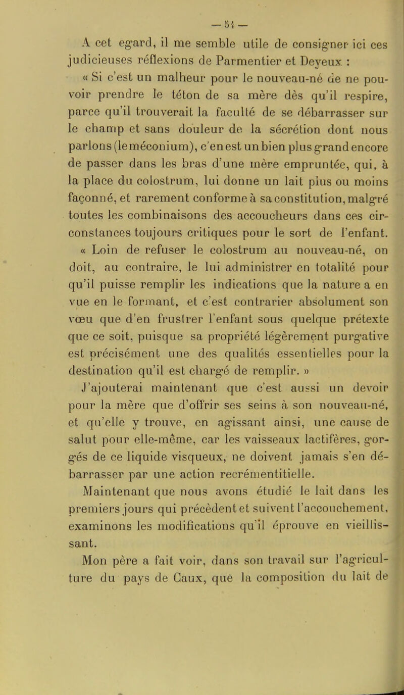 — 55 — A cet eg-ard, il me semble utile de consig-ner- ici ces judicieuses réflexions de Parmentier et Deyeux. : « Si c'est un malheur pour le nouveau-né de ne pou- voir prendre le téton de sa mère dès qu'il respire, parce qu'il trouverait la faculté de se débarrasser sur le champ et sans douleur do la sécrétion dont nous parlons (leméconium), c'en est un bien plus g'rand encore de passer dans les bras d'une mère empruntée, qui, à la place du colostrum, lui donne un lait plus ou moins façonné, et rarement conforme à sa constitution, malgré toutes les combinaisons des accoucheurs dans ces cir- constances toujours critiques pour le sort de l'enfant. « Loin de refuser le colostrum au nouveau-né, on doit, au contraire, le lui administrer en totalité pour qu'il puisse remplir les indications que la nature a en vue en le formant, et c'est contrarier absolument son vœu que d'en fruslrer l'enfant sous quelque prétexte que ce soit, puisque sa propriété légèrement purg^ative est précisément une des qualités essentielles pour la destination qu'il est charg-é de remplir, » J'ajouterai maintenant que c'est aussi un devoir pour la mère que d'ofTrir ses seins à son nouveau-né, et qu'elle y trouve, en ag-issant ainsi, une cause de salut pour elle-même, car les vaisseaux lactifères, g-or- g-és de ce liquide visqueux, ne doivent jamais s'en dé- barrasser par une action recrémentitielle. Maintenant que nous avons étudié le lait dans les premiers jours qui précèdent et suivent l'accouchement, examinons les modifications qu'il éprouve en vieillis- sant. Mon père a fait voir, dans son travail sur l'ag-ricul- ture du pays de Gaux, qué la composition du lait de