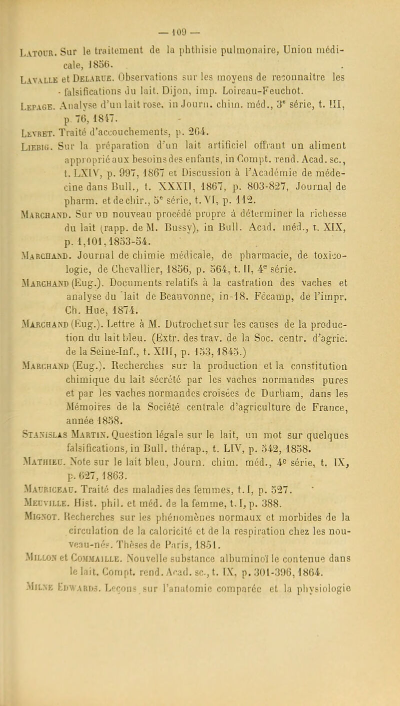 LvTOUR.Sur le trailonient de la phtliisie pulmotiiiire, Union médi- cale, J8o6. Lavalle et Del-ARUE. (Dbservations sur les moyens de reconnaître les - falsifications du lait. Dijon, imp. Loireau-Feucliot. Lepage. Analyse d'un lait rose, in Journ. chim, rnéd., 3' série, t. III, p. 76, 1847. Levret. Traité d'accouchements, p. 204. Ljebig. Sur la préparation d'un lait artificiel offrant un aliment appiopriéaux besoinsdes enfants, in Compt. rend. Acad. se, t. LXIV, p. 997, 1867 ei Discussion à l'Académie de méde- cine dans Bull., t. XXXII, 1867, p. 803-827, Journal de pharm. etdechir., 5* série, t. YI, p. 112. Marchand. Sur un nouveau procédé propre à déterminer la richesse du lait (.rapp. de M. Bussy), in Bull. Acad. méd., t. XIX, p. 1,101,1833-04. Marcham). Journal de chimie médicale, de pharmacie, de toxi';o- logie, de Chevallier, 1856, p. 564, t. If, 4« série. Marchand (Eug.). Documents relatifs à la castration des vaches et analyse du lait de Beauvonno, in-18. Fécamp, de l'impr. Ch. Hue, 1874. Marchand (Eug.). Lettre à M. Dutroclietsur les causes de la produc- tion du lait bleu. (Extr. destrav. de la Soc. centr. d'agric. de la Seine-ïnf., t. XIII, p. 153,1843.) Marchand (Eug.}. Recherches sur la production et la constitution chimique du lait sécrété par les vaches normandes pures et par les vaches normandes croisées de Diirbam, dans les Mémoii-es de la Société centrale d'agriculture de France, année 1858. Stanislas Martin. Question légale sur le lait, un mot sur quelques falsifications, in Bull, thérap., t. LIV, p. 542, 1838. Mathieu. Note sur le lait bleu, Journ. chim. méd,, 4^ série, t. IX, p.627,1863. Mauriceau. Traité des maladies des femmes, t.I, p. 327. Meuville. Hist. phil. et méd. de la femme, 1.1, p. 388. Mignot. l'iccherches sur les phénomènes normaux et morbides de la circulation de la caloricité et de la respiration chez les nou- veau-né?. Thèses de Paris, I8ôl. MiLLo.'î et C0M.MAILLE. .Nouvelle substance albuminoïle contenue dans le Inil. Cornpt. rend. A^-ad. se, t. IX, p. 301-396,1864. MiLNE Ki)WARi>.î. Leçons .sur l'analomic comparée et la physiologie