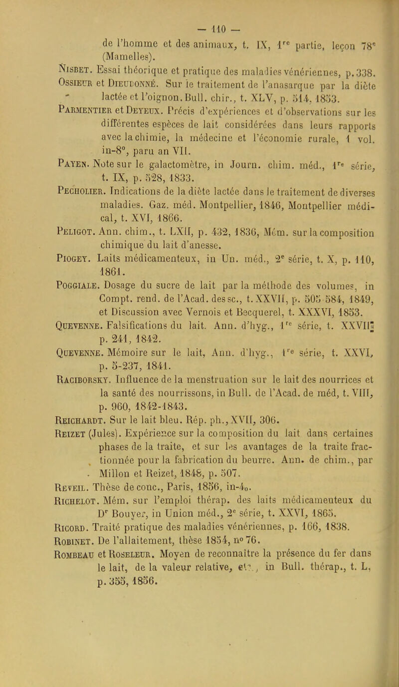 de l'homme et des animaux, t. IX, i'^ partis, leçon 78* (Mamelles). NiSBET. Essai théorique et pratique des maladies vénériennes, p. 338. OssiEUR et DiEULONNÉ. Sur le traitement dfi Tanasarquc par la diète lactée et l'oignon. Bull, cliir., t. XLV, p. oU, 1853. Parmentier et Deyedx. Précis d'expériences et d'observations sur les différentes espèces de lait considérées dans leurs rapports avec lacliimie, la médecine et l'économie rurale, 1 vol. in-S, paru an VII. Payen. Note sur le galactomètre, in Journ. cliim. méd., l*» série, t. IX, p. 528, 1833. Pecholier. Indications de la diète lactée dans le traitement de diverses maladies. Gaz. méd. Montpellier, 1846, Montpellier médi- cal, t. XVI, 1866. Peligot. Ann. chim., t. LXII, p. 432, 1836, Mém. sur la composition chimique du lait d'anesse. PiOGET, Laits médicamenteux, in Un. méd., 2* série, t. X, p, 110, 1861. PoGGiALE. Dosage d u sucre de lait par la méthode des volumes, In Compt. rend, de l'Acad. dessc, t. XXVII, p. 505 584, 1849, et Discussion avec Vernols et Becquerel, t. XXXVI, 1853. QuEVENNE. Falsifications du lait. Ann. d'hyg., série, t. XXVIIâ p. 241, 1842. QuEVENNE. Mémoire sur le lait, Ann. d'hyg., r« série, t. XXVI, p. 5-237, 1841. Raciborsky. Influence de la menstruation sur le lait des nourrices et la santé des nourrissons, in Bull, de l'Acad. de méd, t. VIII, p. 960, 1842-1843. Reichardt. Sur le lait bleu. Rép. ph.,XVII, 306. Reizet (Jules). Expérience sur la composition du lait dans certaines phases de la traite, et sur les avantages de la traite frac- tionnée pour la fabrication du beurre. Ann. de chim., par - Millon et Reizet, 1848, p. 507. Réveil. Thèse de conc, Paris, 1856, in-4o. RiCHELOT. Mém. sur l'emploi thérap. des laits médicameuteux du D- Bouyer, in Union méd., 2 série, t. XXVI, 1865. RicoRD. Traité pratique des maladies vénériennes, p. 166, 1838. Robinet, De l'allaitement, thèse 1834, no76. RoMBEAU etRosELEUR. Moyen de reconnaître la présence du fer dans le lait, de la valeur relative, e',?., in Bull, thérap., t. L, p.355,1856.