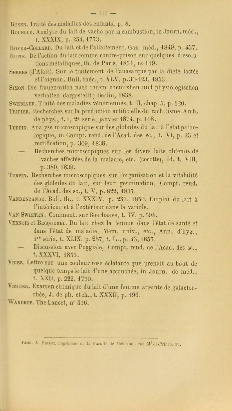 — 1)1 — RosEN. Traité des maladies des enfants, p. 8. UoL'ELLE. Analyse du lait de vache par la combustion, in Journ.méd., t. XXXIX, p. 234, 1773. RoTER-CoLLARP. Du lait et de l'allaitement. Gaz. méd., J849, p. 457. Run.\. Dê l'action du lait comme contre-poison sur quelques dissolu- tions métalliques, th. de Paris, 1834, no 119. Serbes (d'Alais). Sur le traitement de l'anasarque pai la diète lactée etroignon. Bull, thér., t. XLV, p.30-123, 1833. SiJioN. Die Irauenrailch nach ihrem chemixhen und physiologischen verhalten dargestellt; Berliu, 1838- SwEBiACR. Traité des maladies vénériennes, t. II, chap. 3, p. 120. Tripier. Recherches sur la production artificielle du rachitisme. Arch. de phys., 1.1, série, janvier 1874, p. 108. TuRPEN. Analyse microscopique sur des globules du lait à l'état patho- logique, in Compt. rend, de l'Acad. des se, t. VI, p. 23 et rectification, p. 309, 1838. — Recherches microscopiques sur les divers laits obtenus de vaches affectées de la maladie, etc. (cocotte), Id. t. VIII, p.380,1839. TcRPiN. Recherches microscopiques sur l'organisation et la vitabilité des globules du lait, sur leur germination, Gompt. rend, de l'Acad. des se, t. V, p. 822, 1837. VAîfDExNZANDE. Bull. th., t. XXXIV, p. 233, 1830. Emploi du lait à l'intérieur et à l'extérieur dans la variole. Va>-Swieten. Comment, surBoerhaave, t. IV, p.394. VER>-oiset Becquerel. Du lait chez la femme dans l'état de santé et dans l'état de maladie. Mém. univ., etc., Ann. d'hyg., i série, t. XLIX, p. 257, t. L., p. 43,1857. — Discussion avec Poggiale, Gompt. rend, de l'Acad. des se, t. XXXVI, 1833. ViGER. Lettre sur une couleur rose éclatante que prenait au bout de quelque temps le lait d'une accouchée, in Journ. de méd., t. XXII, p. 222, 1770. ViGCTEK. Examen chimique du lait d'une femme atteinte de galaclor- rhée, J. de ph, etch., t. XXXII, p. 196. Warlrop. TheLancet, n 316. tuii. A l'ARF..'»;, iiiiiiriniciir d' la racullr île .M(:'l<!dnr?. nio .\l'-lc-Princc, 31.