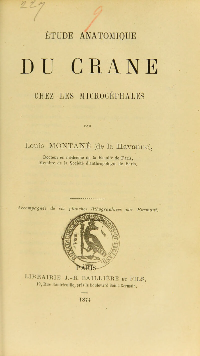 £ i ^ / J / ÉTUDE ANATOMIQUE DU CRANE CHEZ LES MICROCÉPHALES Loviis AIOjSÎTANÉ (de la Havaiine), Docteur eu médecine de la Faculté de Paris, Membre de la Société d’anthropologie de Paris. Accompagnée de six planches lithographiées par Formant. LIHKAIHIE J.-B. BAILLIÈRE et FILS, 19, Rue liautefcuille, près le boulevard Sair.t-Gfrmain. 1874