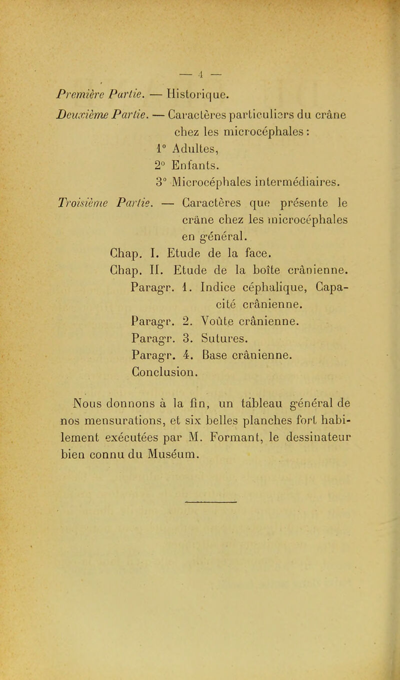 Première Partie. — liislorique. Deiuricme Partie. — Caractères particuliers du crâne chez les microcéphales : 1“ Adultes, 2° Enfants. 3“ Microcéphales intermédiaires. Troisième Partie. — Garaetères que présente le crâne chez les microcéphales en g-énéral. Ghap. I. Etude de la face. Ghap. II. Etude de la boîte crânienne. Parag*r. 1. Indice céphalique, Capa- cité crânienne. Parag*r. 2. Voûte erânienne. Parag^r. 3. Sutures. ParagT. 4. Base crânienne. Conclusion. Nous donnons à la fin, un tableau général de nos mensurations, et six belles planehes fort habi- lement exécutées par M. Formant, le dessinateur bien connu du Muséum.