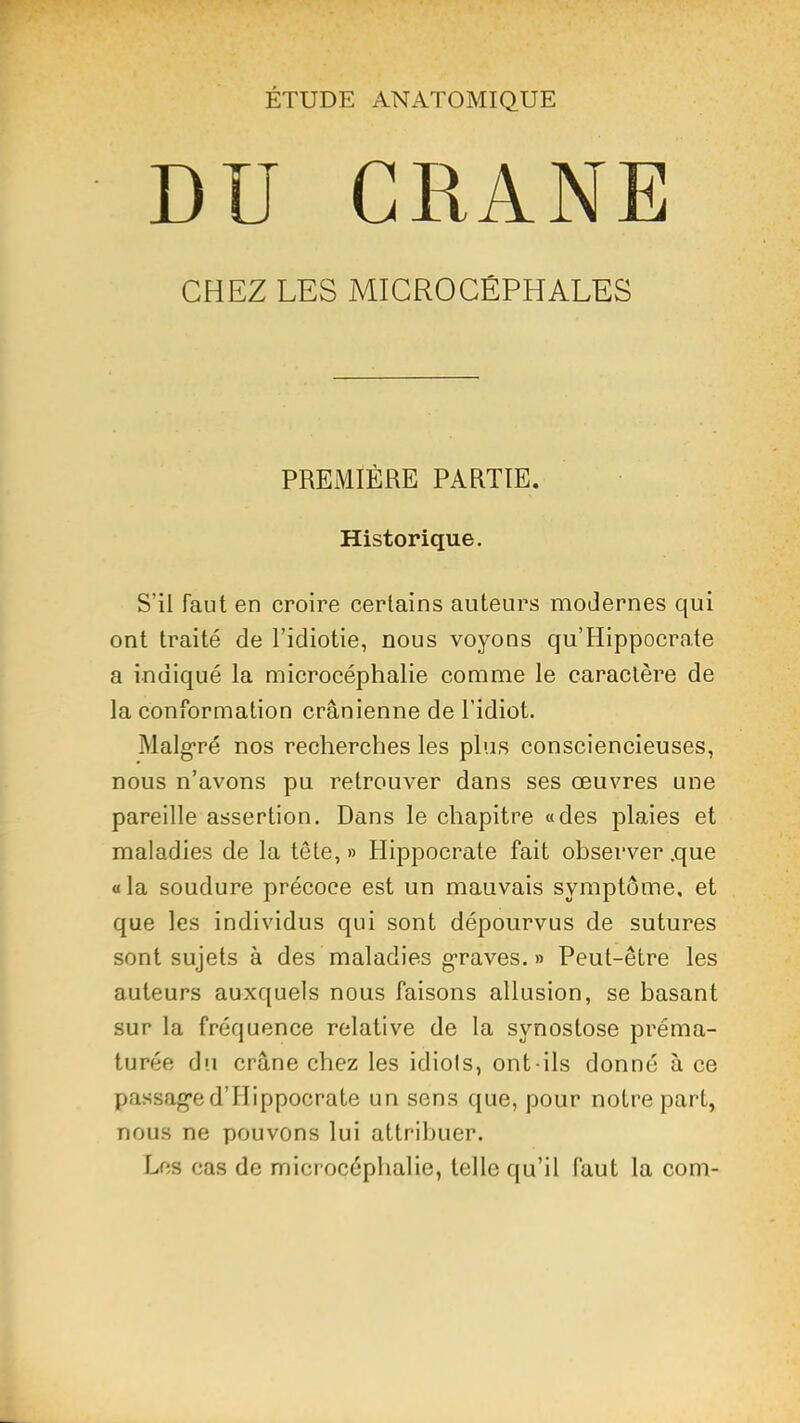 ÉTUDE ANATOMIQUE DU CRANE CHEZ LES MICROCÉPHALES PREMIÈRE PARTIE. Historique. S’il faut en croire certains auteurs modernes qui ont traité de l’idiotie, nous voyons qu’Hippocrate a indiqué la microcéphalie comme le caractère de la conformation crânienne de l’idiot. Malg’ré nos recherches les plus consciencieuses, nous n’avons pu retrouver dans ses œuvres une pareille assertion. Dans le chapitre «des plaies et maladies de la tête, » Hippocrate fait observer .que «la soudure précoce est un mauvais symptôme, et que les individus qui sont dépourvus de sutures sont sujets à des maladies g-raves. » Peut-être les auteurs auxquels nous faisons allusion, se basant sur la fréquence relative de la synostose préma- turée du crâne chez les idiols, ont-ils donné à ce passag’e d’Hippocrate un sens que, pour notre part, nous ne pouvons lui attribuer. Les cas de microcéphalie, telle qu’il faut la com-